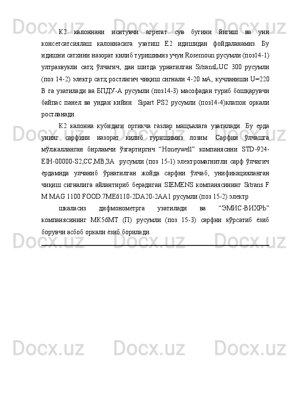 К2   калоннани   иситувчи   агрегат   сув   бугини   йигиш   ва   уни
консетсатсиялаш   калоннасига   узатиш   Е2   идишидан   фойдаланамиз.   Бу
идишни сатхини назорат килиб туришимиз учун Rosemoun  русумли (поз14-1)
ултразвукли   сатҳ   ўлчагич,   дан   шитда   урнатилган   SitransLUC   300   русумли
(поз 14-2)   электр сатҳ ростлагич чиқиш сигнали 4-20 мА,   кучланиши   U=220
В га узатилади ва БПДУ-А русумли (поз14-3)  масофадан туриб бошқарувчи
байпас   панел   ва   ундан   кийин     Sipart   PS2   русумли   (поз14-4)клапон   оркали
ростланади.
К2   калонна   кубидаги   ортикча   газлар   мащъалага   узатилади.   Бу   ерда
унинг   сарфини   иазорат   килиб   туришимиз   лозим:   Сарфни   ўлчашга
мўлжалланган   бирламчи   ўзгартиргич   “Honeywell”   компанясини   STD-924-
EIH-00000-S2,СС,МВ,ЗА    русумли (поз 15-1) электромагнитли сарф ўлчагич
ёрдамида   улчаниб   ўрнатилган   жойда   сарфни   ўлчаб,   унификацияланган
чиқиш   сигналига   айлантириб   берадиган   SIEMENS   компанясининг   Sitrans   F
M MAG 1100 FOOD. 7ME6110-2DA20-2AA1 русумли  (поз 15-2)  электр 
шкаласиз   дифмонометрга   узатилади   ва   “ ЭМИС-ВИХРЬ ”
компанясининг   МК56МТ   (П)   русумли   (поз   15-3)   сарфни   кўрсатиб   ёзиб
борувчи асбоб оркали ёзиб борилади.