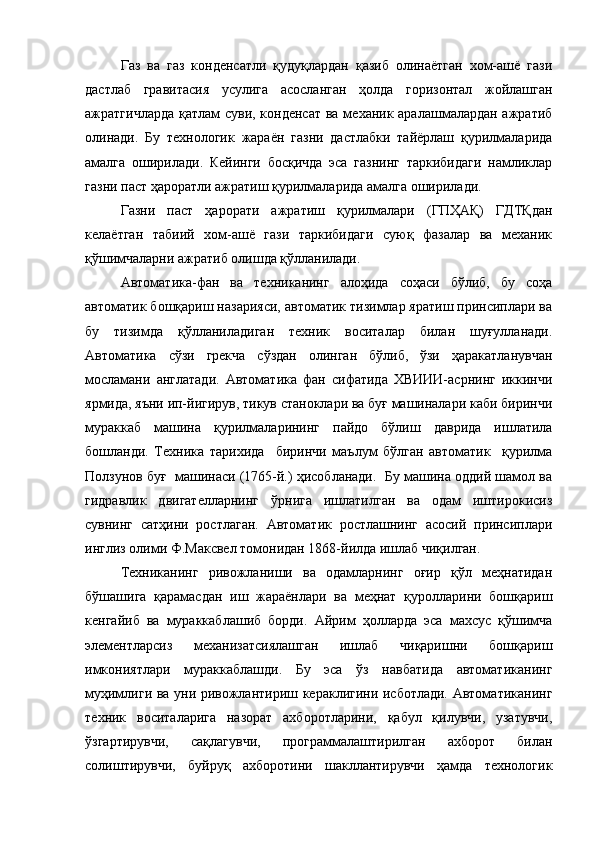 Газ   ва   газ   конденсатли   қудуқлардан   қазиб   олинаётган   хом-ашё   гази
дастлаб   гравитасия   усулига   асосланган   ҳолда   горизонтал   жойлашган
ажратгичларда  қатлам  суви, конденсат  ва механик аралашмалардан ажратиб
олинади.   Бу   технологик   жараён   газни   дастлабки   тайёрлаш   қурилмаларида
амалга   оширилади.   Кейинги   босқичда   эса   газнинг   таркибидаги   намликлар
газни паст ҳароратли ажратиш қурилмаларида амалга оширилади.
Газни   паст   ҳарорати   ажратиш   қурилмалари   (ГПҲАҚ)   ГДТҚдан
келаётган   табиий   хом-ашё   гази   таркибидаги   суюқ   фазалар   ва   механик
қўшимчаларни ажратиб олишда қўлланилади.
Автоматика-фан   ва   техниканинг   алоҳида   соҳаси   бўлиб,   бу   соҳа
автоматик бошқариш назарияси, автоматик тизимлар яратиш принсиплари ва
бу   тизимда   қўлланиладиган   техник   воситалар   билан   шуғулланади.
Автоматика   сўзи   грекча   сўздан   олинган   бўлиб,   ўзи   ҳаракатланувчан
мосламани   англатади.   Автоматика   фан   сифатида   ХВИИИ-асрнинг   иккинчи
ярмида, яъни ип-йигирув, тикув станоклари ва буғ машиналари каби биринчи
мураккаб   машина   қурилмаларининг   пайдо   бўлиш   даврида   ишлатила
бошланди.   Техника   тарихида     биринчи   маълум   бўлган   автоматик     қурилма
Ползунов буғ  машинаси (1765-й.) ҳисобланади.  Бу машина оддий шамол ва
гидравлик   двигателларнинг   ўрнига   ишлатилган   ва   одам   иштирокисиз
сувнинг   сатҳини   ростлаган.   Автоматик   ростлашнинг   асосий   принсиплари
инглиз олими Ф.Максвел томонидан 1868-йилда ишлаб чиқилган.
Техниканинг   ривожланиши   ва   одамларнинг   оғир   қўл   меҳнатидан
бўшашига   қарамасдан   иш   жараёнлари   ва   меҳнат   қуролларини   бошқариш
кенгайиб   ва   мураккаблашиб   борди.   Айрим   ҳолларда   эса   махсус   қўшимча
элементларсиз   механизатсиялашган   ишлаб   чиқаришни   бошқариш
имкониятлари   мураккаблашди.   Бу   эса   ўз   навбатида   автоматиканинг
муҳимлиги ва уни ривожлантириш кераклигини исботлади. Автоматиканинг
техник   воситаларига   назорат   ахборотларини,   қабул   қилувчи,   узатувчи,
ўзгартирувчи,   сақлагувчи,   программалаштирилган   ахборот   билан
солиштирувчи,   буйруқ   ахборотини   шакллантирувчи   ҳамда   технологик 