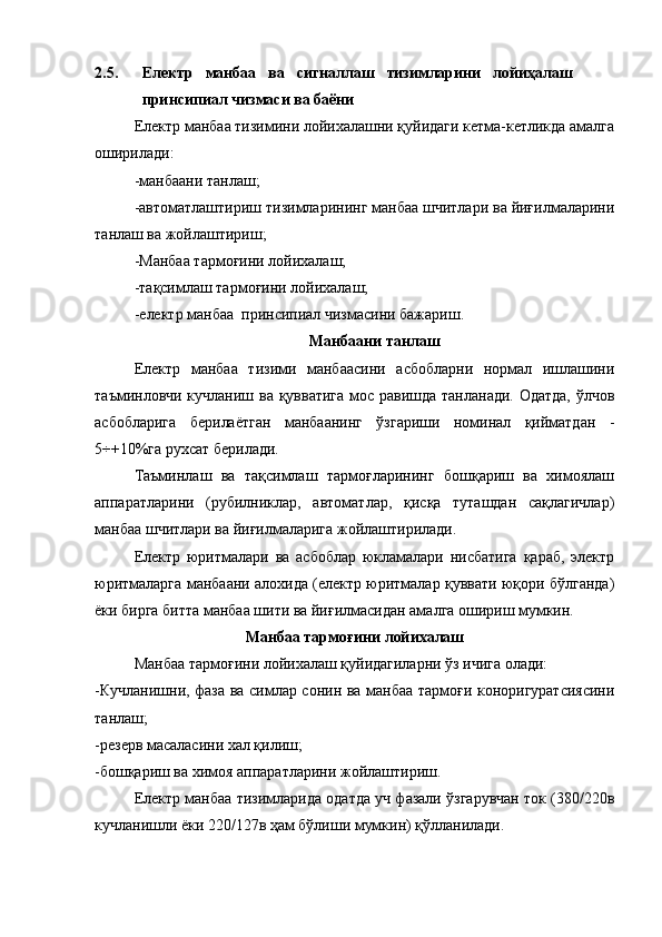 2.5. Електр   манбаа   ва   сигналлаш   тизимларини   лойиҳалаш
принсипиал чизмаси ва баёни
Електр манбаа тизимини лойихалашни қуйидаги кетма-кетликда амалга
оширилади:
-манбаани танлаш;
-автоматлаштириш тизимларининг манбаа шчитлари ва йиғилмаларини
танлаш ва жойлаштириш;
-Манбаа тармоғини лойихалаш;
-тақсимлаш тармоғини лойихалаш;
- електр манбаа  принсипиал чизмасини бажариш.
Манбаани танлаш
Електр   манбаа   тизими   манбаасини   асбобларни   нормал   ишлашини
таъминловчи кучланиш ва қувватига мос равишда танланади. Одатда,  ўлчов
асбобларига   берилаётган   манбаанинг   ўзгариши   номинал   қийматдан   -
5÷+10%га рухсат берилади.
Таъминлаш   ва   тақсимлаш   тармоғларининг   бошқариш   ва   химоялаш
аппаратларини   (рубилниклар,   автоматлар,   қисқа   туташдан   сақлагичлар)
манбаа шчитлари ва йиғилмаларига жойлаштирилади.
Електр   юритмалари   ва   асбоблар   юкламалари   нисбатига   қараб,   электр
юритмаларга манбаани алохида (електр юритмалар қуввати юқори бўлганда)
ёки бирга битта манбаа шити ва йиғилмасидан амалга ошириш мумкин.
Манбаа тармоғини лойихалаш
Манбаа тармоғини лойихалаш қуйидагиларни ўз ичига олади:
-Кучланишни, фаза ва симлар сонин ва манбаа тармоғи коноригуратсиясини
танлаш ;
- резерв масаласини хал қилиш ;
- бошқариш ва химоя аппаратларини жойлаштириш.
Електр манбаа тизимларида одатда уч фазали ўзгарувчан ток (380/220в
кучланишли ёки 220/127в ҳам бўлиши мумкин) қўлланилади.