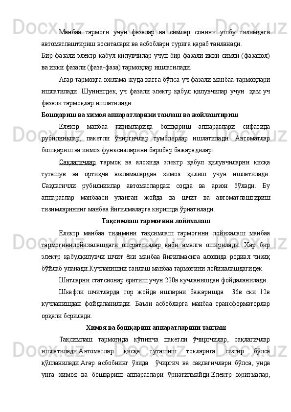 Манбаа   тармоғи   учун   фазалар   ва   симлар   сонини   ушбу   тизимдаги
автоматлаштириш воситалари ва асбоблари турига қараб танланади.
Бир фазали электр қабул қилувчилар учун бир фазали икки симли (фазанол)
ва икки фазали (фаза-фаза) тармоқлар ишлатилади.
Агар тармоқга юклама жуда катта бўлса уч фазали манбаа тармоқлари
ишлатилади.   Шунингдек,   уч   фазали   электр   қабул   қилувчилар   учун     ҳам   уч
фазали тармоқлар ишлатилади.
Бошқариш ва химоя аппаратларини танлаш ва жойлаштириш
Електр   манбаа   тизимларида   бошқариш   аппаратлари   сифатида
рубилниклар,   пакетли   ўчиргичлар   тумблерлар   ишлатилади.   Автоматлар
бошқариш ва химоя функсияларини баробар бажарадилар.
Сақлагичлар   тармоқ   ва   алохида   электр   қабул   қилувчиларни   қисқа
туташув   ва   ортиқча   юкламалардан   химоя   қилиш   учун   ишлатилади.
Сақлагичли   рубилниклар   автоматлардан   содда   ва   арзон   бўлади.   Бу
аппаратлар   манбааси   уланган   жойда   ва   шчит   ва   автоматлаштириш
тизимларининг манбаа йиғилмаларга киришда ўрнатилади.
Тақсимлаш тармоғини лойихалаш
Електр   манбаа   тизимини   тақсимлаш   тармоғини   лойихалаш   манбаа
тармоғинилойихалашдаги   оператсиялар   каби   амалга   оширилади.   Хар   бир
электр   қабулқилувчи   шчит   ёки   манбаа   йиғилмасига   алохида   родиал   чизиқ
бўйлаб уланади.Кучланишни танлаш манбаа тармоғини лойихалашдагидек.
Шитларни статсионар ёритиш учун 220в кучланишдан фойдаланилади.
Шкафли   шчитларда   тор   жойда   ишларни   бажаришда     36в   ёки   12в
кучланишдан   фойдаланилади.   Баъзи   асбобларга   манбаа   трансформаторлар
орқали берилади.
Химоя ва бошқариш аппаратларини танлаш
Тақсимлаш   тармоғида   кўпинча   пакетли   ўчиргчилар,   сақлагичлар
ишлатилади.Автоматлар   қисқа   туташиш   токларига   сезгир   бўлса
қўлланилади.Агар   асбобнинг   ўзида     ўчиргич   ва   сақлагичлари   бўлса,   унда
унга   химоя   ва   бошқариш   аппаратлари   ўрнатилмайди.Електр   юритмалар, 