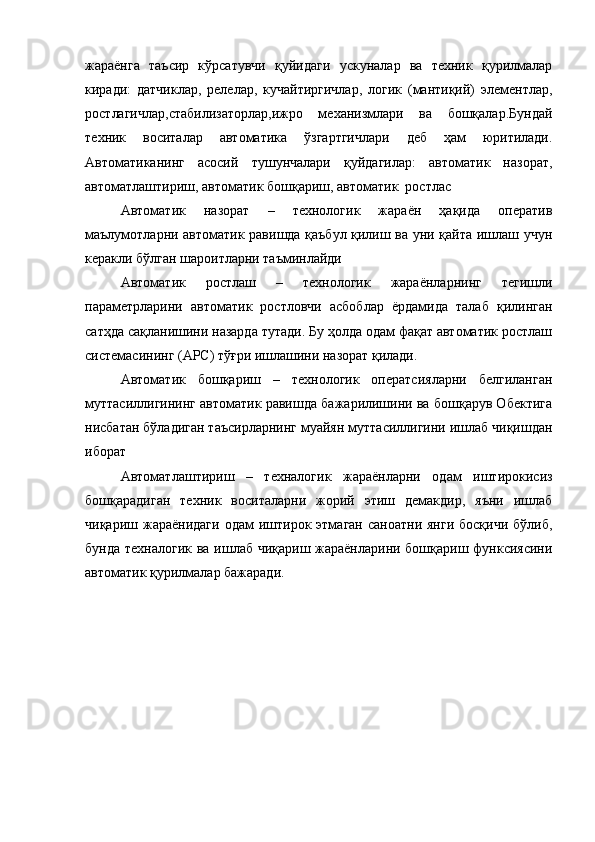 жараёнга   таъсир   кўрсатувчи   қуйидаги   ускуналар   ва   техник   қурилмалар
киради:   датчиклар,   релелар,   кучайтиргичлар,   логик   (мантиқий)   элементлар,
ростлагичлар,стабилизаторлар,ижро   механизмлари   ва   бошқалар.Бундай
техник   воситалар   автоматика   ўзгартгичлари   деб   ҳам   юритилади.
Автоматиканинг   асосий   тушунчалари   қуйдагилар:   автоматик   назорат,
автоматлаштириш, автоматик бошқариш, автоматик  ростлас 
Автоматик   назорат   –   технологик   жараён   ҳақида   оператив
маълумотларни автоматик равишда қаъбул қилиш ва уни қайта ишлаш учун
керакли бўлган шароитларни таъминлайди
Автоматик   ростлаш   –   технологик   жараёнларнинг   тегишли
параметрларини   автоматик   ростловчи   асбоблар   ёрдамида   талаб   қилинган
сатҳда сақланишини назарда тутади. Бу ҳолда одам фақат автоматик ростлаш
системасининг (АРС) тўғри ишлашини назорат қилади.
Автоматик   бошқариш   –   технологик   оператсияларни   белгиланган
муттасиллигининг автоматик равишда бажарилишини ва бошқарув Обектига
нисбатан бўладиган таъсирларнинг муайян муттасиллигини ишлаб чиқишдан
иборат
Автоматлаштириш   –   техналогик   жараёнларни   одам   иштирокисиз
бошқарадиган   техник   воситаларни   жорий   этиш   демакдир,   яъни   ишлаб
чиқариш  жараёнидаги   одам  иштирок  этмаган  саноатни  янги  босқичи  бўлиб,
бунда техналогик ва ишлаб чиқариш жараёнларини бошқариш функсиясини
автоматик қурилмалар бажаради.