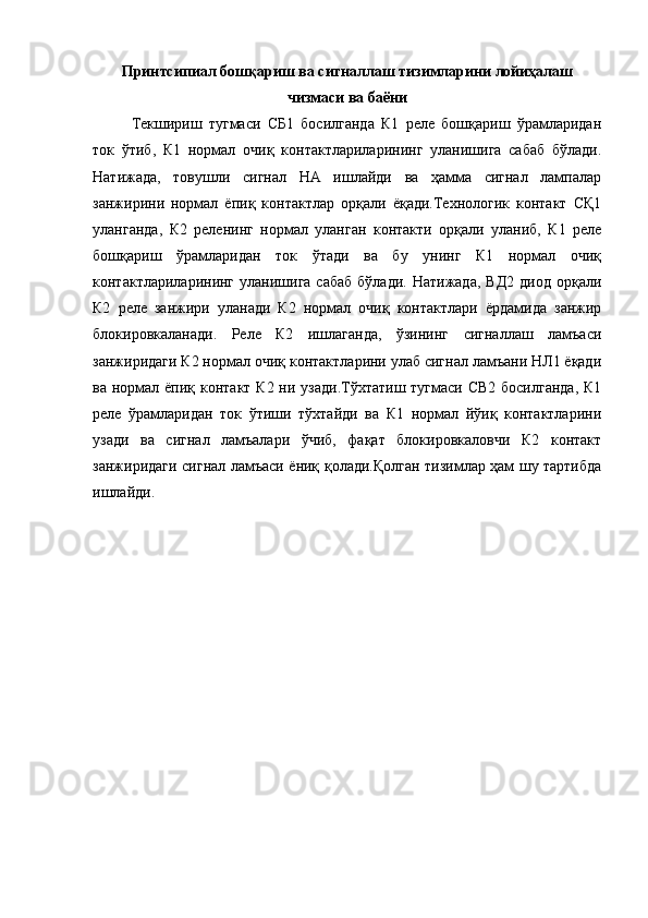 П ринтси п иал бошқариш ва сигналлаш тизимларини лойиҳалаш
чизмаси ва баёни
Текшириш   тугмаси   СБ1   босилганда   К1   реле   бошқариш   ўрамларидан
ток   ўтиб,   К1   нормал   очиқ   контактлариларининг   уланишига   сабаб   бўлади.
Натижада,   товушли   сигнал   НА   ишлайди   ва   ҳамма   сигнал   лампалар
занжирини   нормал   ёпиқ   контактлар   орқали   ёқади.Технологик   контакт   СҚ1
уланганда,   К2   реленинг   нормал   уланган   контакти   орқали   уланиб,   К1   реле
бошқариш   ўрамларидан   ток   ўтади   ва   бу   унинг   К1   нормал   очиқ
контактлариларининг  уланишига  сабаб  бўлади.   Натижада,  ВД2  диод   орқали
К2   реле   занжири   уланади   К2   нормал   очиқ   контактлари   ёрдамида   занжир
блокировкаланади.   Реле   К2   ишлаганда,   ўзининг   сигналлаш   ламъаси
занжиридаги К2 нормал очиқ контактларини улаб сигнал ламъани НЛ1 ёқади
ва нормал ёпиқ контакт К2 ни узади.Тўхтатиш тугмаси СВ2 босилганда,  К1
реле   ўрамларидан   ток   ўтиши   тўхтайди   ва   К1   нормал   йўиқ   контактларини
узади   ва   сигнал   ламъалари   ўчиб,   фақат   блокировкаловчи   К2   контакт
занжиридаги сигнал ламъаси ёниқ қолади.Қолган тизимлар ҳам шу тартибда
ишлайди. 