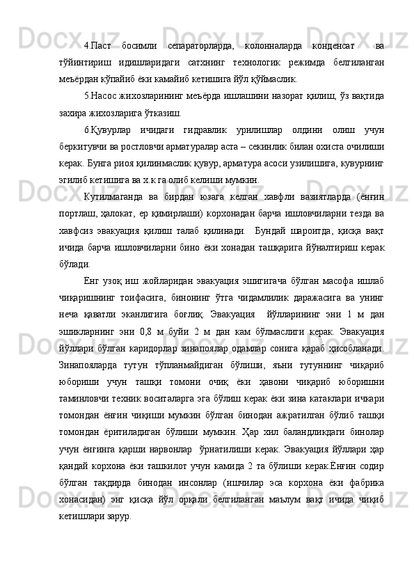 4.Паст   босимли   сепараторларда,   колонналарда   конденсат     ва
тўйинтириш   идишларидаги   сатхнинг   технологик   режимда   белгиланган
меъёрдан кўпайиб ёки камайиб кетишига йўл қўймаслик. 
5.Насос жихозларининг меъёрда ишлашини назорат қилиш, ўз вақтида
захира жихозларига ўтказиш.  
6.Қувурлар   ичидаги   гидравлик   урилишлар   олдини   олиш   учун
беркитувчи ва ростловчи арматуралар аста – секинлик билан охиста очилиши
керак. Бунга риоя қилинмаслик қувур, арматура асоси узилишига, кувурнинг
эгилиб кетишига ва х.к га олиб келиши мумкин. 
Кутилмаганда   ва   бирдан   юзага   келган   хавфли   вазиятларда   (ёнғин
портлаш,  ҳалокат,  ер  қимирлаши)   корхонадан  барча  ишловчиларни  тезда  ва
хавфсиз   эвакуация   қилиш   талаб   қилинади.     Бундай   шароитда,   қисқа   вақт
ичида   барча   ишловчиларни   бино   ёки   хонадан   ташқарига   йўналтириш   керак
бўлади.
Енг   узоқ   иш   жойларидан   эвакуация   эшигигача   бўлган   масофа   ишлаб
чиқаришнинг   тоифасига,   бинонинг   ўтга   чидамлилик   даражасига   ва   унинг
неча   қаватли   эканлигига   боғлиқ.   Эвакуация     йўлларининг   эни   1   м   дан
эшикларнинг   эни   0,8   м   буйи   2   м   дан   кам   бўлмаслиги   керак.   Эвакуация
йўллари   бўлган   каридорлар   зинапоялар   одамлар   сонига   қараб   ҳисобланади.
Зинапояларда   тутун   тўпланмайдиган   бўлиши,   яъни   тутуннинг   чиқариб
юбориши   учун   ташқи   томони   очиқ   ёки   ҳавони   чиқариб   юборишни
таминловчи техник воситаларга  эга бўлиш керак ёки зина катаклари ичкари
томондан   ёнғин   чиқиши   мумкин   бўлган   бинодан   ажратилган   бўлиб   ташқи
томондан   ёритиладиган   бўлиши   мумкин.   Ҳар   хил   баландликдаги   бинолар
учун   ёнғинга   қарши   нарвонлар     ўрнатилиши   керак.   Эвакуация   йўллари   ҳар
қандай   корхона   ёки   ташкилот   учун   камида   2   та   бўлиши   керак.Ёнғин   содир
бўлган   тақдирда   бинодан   инсонлар   (ишчилар   эса   корхона   ёки   фабрика
хонасидан)   энг   қисқа   йўл   орқали   белгиланган   маълум   вақт   ичида   чиқиб
кетишлари зарур. 