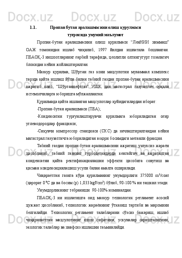 1.1. Пропан бутан аралашмасини олиш қурулмаси
туғрисида умумий маълумот
Пропан-бутан   аралашмасини   олиш   қурилмаси   “ ЛенНИИ   химмаш ”
ОАЖ   томонидан   ишлаб   чиқилиб,   1997   йилдан   ишлатила   бошланган.
ПБАОҚ-3 иншоотларнинг ғарбий тарафида, цеолитли олтингугурт тозалагич
блокидан кейин жойлаштирилган.
Мазкур   қурилма,   Шўртан   газ   кони   маҳсулотни   мукаммал   комплекс
тарзда   қайта   ишлаш   йўли   билан   табиий   газдан   пропан-бутан   аралашмасини
ажратиб   олиб,   “Шўртаннефтгаз”   УШК   дан   магистрал   газузатгич   орқали
истемолчиларга юборишга мўлжалланган.
Қурилмада қайта ишланган маҳсулотлар қуйидагилардан иборат:
-Пропан-бутан аралашмаси (ПБА);
-Конденсатни   турғунлаштирувчи   қурилмага   юбориладиган   оғир
углеводородлар фракцияси;
-Сиқувчи   компрессор   станцияси   (СКС)   да   зичлаштирилгандан   кейин
магистрал газузатгичга юбориладиган юқори босимдаги метанли фракция.
Табиий   газдан   пропан-бутан   аралашмасини   ажратиш   узлуксиз   жараён
ҳисобланиб,   табиий   газнинг   турбодетандерда   кенгайгич   ва   ажратилган
конденсатни   қайта   ректификациялашни   эффекти   ҳисобига   совутиш   ва
қисман конденсациялашиш усули билан амалга оширилади.
Чиқараётган   газига   кўра   қурилманинг   унумдорлиги   375000   m 3
/соат
(ҳарорат 0  0
С да ва босим (р) 1,033 kgf/ cm 2
) бўлиб, 90-100 % ни ташкил этади.
Унумдорликнинг тебраниши  90-100% номиналдан.
ПБАОҚ-3   ни   ишлатишга   оид   мазкур   технологик   регламент   асосий
ҳужжат   ҳисобланиб,   технологик   жараённинг   ўтказиш   тартиби   ва   маромини
белгилайди.   Технологик   регламент   талабларини   сўзсиз   бажариш,   ишлаб
чиқарилаётган   маҳсулотнинг   яхши   сифатини,   ускуналар   саришталигини,
экологик талаблар ва хавфсиз ишлашни таъминлайди.