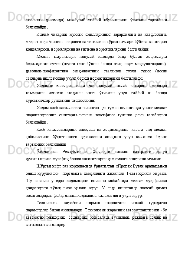 фаолияти   давомида)   мажбурий   тиббий   кўрикларини   ўтказиш   тартибини
белгилайди;
Ишлаб   чиқариш   муҳити   омилларининг   зарарлилиги   ва   хавфлилиги,
меҳнат жараёнининг оғирлиги ва тиғизлиги кўрсаткичлари бўйича санитария
қоидаларини, нормаларини ва гигиена нормативларини белгилайди;
Меҳнат   шароитлари   ноқулай   ишларда   банд   бўлган   ходимларга
бериладиган   сутни   (шунга   тенг   бўлган   бошқа   озиқ-овқат   маҳсулотларини).
даволаш-профилактика   озиқ-овқатини.   газланган   тузли   сувни   (иссиқ
сехларда ишловчилар учун) бериш нормативларини белгилайди; 
Ходимни   енгилроқ   ишга   ёки   ноқулай   ишлаб   чиқариш   омиллари
таъсирини   истисно   этадиган   ишга   ўтказиш   учун   тиббий   ва   бошқа
кўрсаткичлар рўйхатини тасдиқлайди;
Ходим касб касаллигига чалинган деб гумон қилинганда унинг меҳнат
шароитларининг   санитария-гигиена   тавсифини   тузишга   доир   талабларни
белгилайди;
Касб   касалликларини   аниқлаш   ва   ходимларнинг   касбга   оид   меҳнат
қобилиятини   йўқотганлиги   даражасини   аниқлаш   учун   юлланма   бериш
тартибини белгилайди.
Ўзбекистон   Республикаси   Соглиқни   сақлаш   вазирлиги   қонун
ҳужжатларига мувофиқ бошқа ваколатларни ҳам амалга ошириши мумкин.
Шўртан  нефт  газ  корхонасида   ўрнатилган  «Пропан  Бутан  аралашмаси
олиш   қурулмаси»     портлашга   хавфлилиги   жиҳатдан   1-категорияга   киради.
Шу   сабабли   у   ерда   ходимларни   ишлаши   мобайнида   меҳнат   муҳофазаси
қоидаларига   тўлиқ   риоя   қилиш   зарур.   У   ерда   ишлаганда   шахсий   ҳимоя
воситаларидан фойдаланиш ходимнинг саломатлиги учун зарур.
Технологик   жараённи   нормал   шароитини   ишлаб   турадиган
параметрлар билан аниқланади. Технологик жараённи автоматлаштириш - бу
автоматик   текшириш,   бошқариш,   химоялаш,   тўсиқлаш,   режимга   солиш   ва
сигнализатсиялашдир.