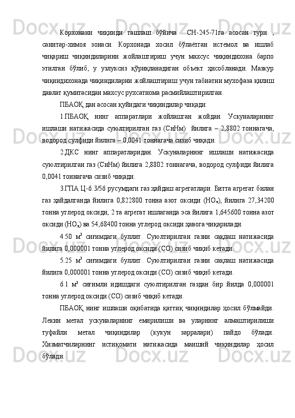 Корхонани   чиқинди   ташлаш   бўйича     СН-245-71га   асосан   тури   ,
санитар-химоя   зонаси.   Корхонада   хосил   бўлаётган   истемол   ва   ишлаб
чиқариш   чиқиндиларини   жойлаштириш   учун   махсус   чиқиндихона   барпо
этилган   бўлиб,   у   узлуксиз   қўриқланадиган   объект   ҳисобланади.   Мазкур
чиқиндихонада чиқиндиларни жойлаштириш учун табиатни мухофаза қилиш
давлат қумитасидан махсус рухсатнома расмийлаштирилган.  
ПБАОҚ дан асосан қуйидаги чиқиндилар чиқади: 
1.ПБАОҚ   нинг   аппаратлари   жойлашган   жойдан.   Ускуналарнинг
ишлаши   натижасида   суюлтирилган   газ   (СнНм)     йилига   –   2,8802   тоннагача,
водород сулфиди йилига – 0,0041 тоннагача сизиб чиқади.
2.ДКС   нинг   аппаратларидан.   Ускуналарнинг   ишлаши   натижасида
суюлтирилган газ (СнНм) йилига 2,8802 тоннагача, водород сулфиди йилига
0,0041 тоннагача сизиб чиқади.
3 .Г ПА Ц-6.3/56  русумдаги газ ҳайдаш агрегатлари .  Битта агрегат билан
газ   ҳайдалганда   йилига   0,822800   т онна   азот   оксиди   (НО
х ) ,   йилига   27,34200
т онна углерод оксиди, 2 та агрегат ишлаганда эса йилига  1,645600 т онна азот
оксиди  (НО
х )  ва  54,68400 т онна углерод оксиди ҳавога чиқарилади .
4 . 50   м 3
  сиғимдаги   буллит.   Суюлтирилган   газни   сақлаш   натижасида
йилига  0,000001 т онна углерод оксиди (СО) сизиб чиқиб кетади . 
5 . 25   м 3
  сиғимдаги   буллит.   Суюлтирилган   газни   сақлаш   натижасида
йилига  0,000001 т онна углерод оксиди (СО) сизиб чиқиб кетади . 
6 . 1   м 3
  сиғимли   идишдаги   суюлтирилган   газдан   бир   йилда   0,000001
т онна углерод оксиди (СО) сизиб чиқиб кетади . 
ПБАОҚ   нинг   ишлаши   оқибатида   қаттиқ   чиқиндилар   ҳосил   бўлмайди.
Лекин   метал   ускуналарнинг   емирилиши   ва   уларнинг   алмаштирилиши
туфайли   метал   чиқиндилар   (кукун   зарралари)   пайдо   бўлади.
Хизматчиларнинг   истиқомати   натижасида   маиший   чиқиндилар   ҳосил
бўлади.