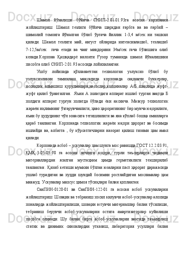 Шамол   йўналиши   бўйича   СНИП-2.01.01.93га   асосан   корхонани
жойлаштириш:   Шамол   тезлиги   бўйича   шарқдан   ғарбга   ва   ва   ғарбий   –
шимолий   томонга   йўналган   бўлиб   ўртача   йиллик   1-3,4   м/сек   ни   ташкил
қилади.   Шамол   тезлиги   май,   август   ойларида   интенсивлашиб,   тезлашиб
7-12,5м/сек     гача   етади   ва   чанг   миқдорини   34м/сек   гача   бўлишига   олиб
келади.Корхона   Қашқадарё   вилояти   Ғузор   туманида   шамол   йўналишини
хисобга олиб СНИП-2.01.93 асосида лойихал ан ган.
Ушбу   лойихада   қўлланаётган   технология   узлуксиз   бўлиб   бу
узлуксизликни   таминлаш   мақсадида   корхонада   сақловчи   бункерлар,
иссиқлик   алмашиш   қурулмалари,насослар,к о лонналар   А/Б   шаклида   жуфт-
жуфт  қилиб  ўрнатилган.     Яъни   А  холатдаги   ап п арат  ишлаб  турган   вақтда   Б
холдаги   аппарат   турғун   холатда   бўлади   ёки   аксинча.   Мазкур   технологик
жараён иқлимнинг ўзгарувчанлиги, ҳаво ҳароратининг бир мунча юқорилиги,
яъни бу ҳудуднинг чўл зонасига тегишлилиги ва яна кўплаб бошқа омилларга
қараб   танланган.   Корхонада   технологик   жараён   юқори   ҳарорат   ва   босимда
ишлайди   ва,   албатта   ,   бу   кўрсатгичларни   назорат   қилиш   тизими   ҳам   амал
қилади.  
Корхонада асбоб – ускуналар ҳам шунга мос равишда ГОСТ 12.2.03.91,
ҚМҚ-3-05-05-98   га   асосан   зичлиги   юқори,   турли   таъсирларга   чидамли
материаллардан   ясалган   мустаҳкам   ҳамда   герметиклиги   текширилиб
танланган . Қизиб кетиши мумкин бўлган юзаларни паст ҳарорат даражасида
ушлаб   турадиган   ва   худди   шундай   босимни   ростлайдиган   мосламалар   ҳам
мавжуд. Ускуналар махсус ҳимоя тўсиқлари билан қопланган.
СанПИН-0120-01   ва   СанПИН-122-01   га   асосан   асбоб   ускуналарни
жойлаштириш: Шовқин ва тебраниш хосил килувчи асбоб-ускуналар алохида
хоналарда жойлаштирилиши, шовқин ютувчи материаллар билан тўсилиши,
тебраниш   берувчи   асбоб-ускуналарни   остига   амартизаторлар   куйилиши
хисобга   олинади.   Шу   билан   бирга   асбоб-ускуналарни   вактида   таъмирлаш
статик   ва   динамик   синовлардан   утказиш,   лабаратория   усуллари   билан 