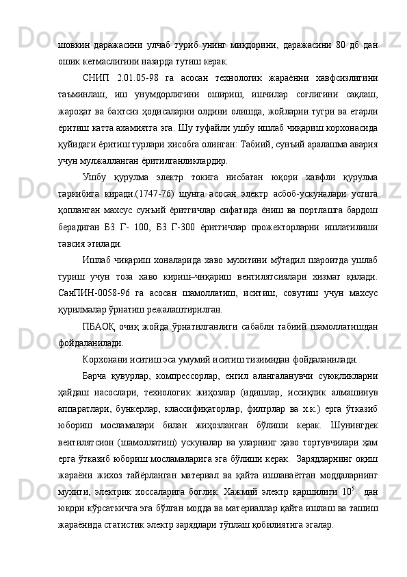 шовкин   даражасини   улчаб   туриб   унинг   миқдорини,   даражасини   80   дб   дан
ошик кетмаслигини назарда тутиш керак.
СНИП   2.01.05-98   га   асосан   технологик   жараённи   хавфсизлигини
таъминлаш,   иш   унумдорлигини   ошириш,   ишчилар   соғлигини   сақлаш,
жароҳат   ва  бахтсиз   ҳодисаларни   олдини   олишда,  жойларни  тугри   ва   етарли
ёритиш катта ахамиятга эга. Шу туфайли ушбу ишлаб чиқариш корхонасида
қуйидаги ёритиш турлари хисобга олинган: Табиий, сунъий аралашма авария
учун мулжалланган ёритилганликлардир.
Ушбу   қурулма   электр   токига   нисбатан   юқори   хавфли   қурулма
таркибига   киради.(1747-76)   шунга   асосан   электр   асбоб-ускуналари   устига
қопланган   махсус   сунъий   ёритгичлар   сифатида   ёниш   ва   портлашга   бардош
берадиган   Б3   Г-   100,   Б3   Г-300   ёритгичлар   прожекторларни   ишлатилиши
тавсия этилади.
Ишлаб   чиқариш   хоналарида   хаво   мухитини   мўтадил   шароитда   ушлаб
туриш   учун   тоза   хаво   кириш–чиқариш   вентилятсиялари   хизмат   қилади.
СанПИН-0058-96   га   асосан   шамоллатиш,   иситиш,   совутиш   учун   махсус
қурилмалар ўрнатиш режалаштирилган.
ПБАОҚ   очиқ   жойда   ўрнатилганлиги   сабабли   табиий   шамоллатишдан
фойдаланилади.
Корхонани иситиш эса умумий иситиш тизимидан фойдаланилади.
Барча   қувурлар,   компрессорлар,   енгил   алангаланувчи   суюқликларни
ҳайдаш   насослари,   технологик   жиҳозлар   (идишлар,   иссиқлик   алмашинув
аппаратлари,   бункерлар,   классифиқаторлар,   филтрлар   ва   х.к.)   ерга   ўтказиб
юбориш   мосламалари   билан   жиҳозланган   бўлиши   керак.   Шунингдек
вентилятсион   (шамоллатиш)   ускуналар   ва   уларнинг   ҳаво   тортувчилари   ҳам
ерга ўтказиб юбориш мосламаларига эга бўлиши керак.   Зарядларнинг оқиш
жараёни   жихоз   тайёрланган   материал   ва   қайта   ишланаётган   моддаларнинг
мухити,   электрик   хоссаларига   боглик.   Хажмий   электр   қаршилиги   10 5      
дан
юқори кўрсаткичга эга бўлган модда ва материаллар қайта ишлаш ва ташиш
жараёнида статистик электр зарядлари тўплаш қобилиятига эгалар.  