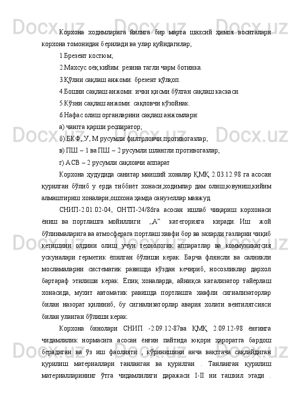 Корхона   ходимларига   йилига   бир   марта   шахсий   ҳимоя   воситалари
корхона томонидан берилади ва улар қуйидагилар;
1.Брезент костюм;
2.Махсус оёқ кийим: резина тагли чарм ботинка.
3.Қўлни сақлаш анжоми: брезент қўлқоп.
4.Бошни сақлаш анжоми: ички қисми бўлган сақлаш каскаси.
5.Кўзни сақлаш анжоми: сақловчи кўзойнак.
6.Нафас олиш органларини сақлаш анжомлари:
а) чангга қарши респиратор; 
б) БКФ, У, М русумли филтрловчи противогазлар;
в) ПШ – 1 ва ПШ – 2 русумли шлангли противогазлар; 
г) АСВ – 2 русумли сақловчи аппарат
Корхона  ҳудудида  санитар   маиший  хоналар  ҚМҚ  2.03.12.98  га   асосан
қурилган   бўлиб   у   ерда   тиббиёт   хонаси,ходимлар   дам   олиш,ювуниш,кийим
алмаштириш хоналари,ошхона ҳамда санузеллар мавжуд. 
СНИП-2.01.02-04,   ОНТП-24/86га   асосан   ишлаб   чиқариш   корхонаси
ёниш   ва   портлашга   мойиллиги     ,,А”     категорияга     киради.   Иш     жой
бўлинмаларига ва атмосферага портлаш хавфи бор ва захарли газларни чиқиб
кетишини   олдини   олиш   учун   технологик   аппаратлар   ва   коммуникатсия
ускуналари   герметик   ёпилган   бўлиши   керак.   Барча   флянсли   ва   салникли
мосламаларни   систематик   равишда   кўздан   кечириб,   носозликлар   дархол
бартараф   этилиши   керак.   Ёпиқ   хоналарда,   айниқса   катализатор   тайёрлаш
хонасида,   мухит   автоматик   равишда   портлашга   хавфли   сигнализаторлар
билан   назорат   қилиниб,   бу   сигнализаторлар   авария   холати   вентилятсияси
билан уланган бўлиши керак.
Корхона   бинолари   СНИП   -2.09.12-87ва   ҚМҚ   2.09.12-98   ёнғинга
чидамлилик   нормасига   асосан   ёнғин   пайтида   юқори   ҳароратга   бардош
берадиган   ва   ўз   иш   фаолияти   ,   кўринишини   анча   вақтгача   сақлайдиган
қурилиш   материаллари   танланган   ва   қурилган   .   Танланган   қурилиш
материалларининг   ўтга   чидамлилиги   даражаси   I - II   ни   ташкил   этади   .