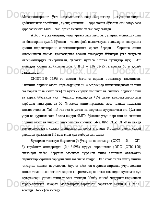 Материалларнинг   ўтга   чидамлилиги   вақт   бирлигида   ,   кўтариш-чидаш
қобилиятини пасайиши , тўлиқ ёрилиши – дарз ҳосил бўлиши ёки совуқ юза
ҳароратининг 140˚ C   дан  ортиб кетиши билан баҳоланади.
Асбоб – ускуналарни, улар ўртасидаги масофа , уларни жойлаштириш
ва   бошқариш   қулай   бўлиши   –   тасодифий   вазиятларда   одамларни   эвакуация
қилиш   шароитларини   енгиллаштиришга   ёрдам   беради   .   Корхона   ёнғин
хавфсизлиги   норма,   қоидаларига   асосан   эвакуация   йўллари   ўтга   чидамли
материаллардан   тайёрланган,   ҳаракат   йўлида   бегона   тўсиқлар   йўқ   .   Иш
жойидан   чиқиш   жойида   масофа   СНИП   –   2.09.02-85   га   асосан   50   м   қилиб
белгиланган .
СНИП-2-04.02.96   га   асосан   ёнғинга   қарши   воситалар   таъминоти:
Ёнғинни   олдини   олиш   чора-тадбирлари   Абсорберда   ишлатиладиган   табиий
газ портлаш ва ёниш хавфли бўлгани учун портлаш ва ёнишни олдини олиш
ва   керак   бўлганда   уни     ўчириш   мақсадида   42%   хажм   консентратсиядаги
карбонат   ангидрид   ва   52   %   хажм   концентрацияда   азот   газини   ишлатиш
тавсия этилади. Табиий газ тез ёнувчан ва портлаш хусусиятига эга бўлгани
учун ва қурилмадаги босим юқори 5МПа бўлгани учун портлаш ва ёнғинни
олдини олиш ва ўчириш учун кимёвий купик  04-2, 09-5,ОП-5,ОП-8 ва майда
томчи-холатдаги   сувдан   фойдаланиш,тавсия   этилади.   Корхона   сувни   суний
равишда яратилган 8,5 млн м 3
ли сув омборидан олади.
Булардан ташқари бирламчи ўт ўчириш воситалари (ОХП – 10,      ОП-
5)   карбонат   ангидридли   (0,4-5,098)   қуруқ   парошокли   (ОПС-1,ОПС-100)
ёнғиндан   хабар   берувчи   мослама   туфайли   ишга   ташувчи   автоматик
спринклар қурилмалар урнатиш тавсия этилади. Шу билан бирга ушбу ишлаб
чиқариш   хонаси   портловчи,   ёнувчи   «А»   категорияга   киргани   учун   хонани
ташки томонидан ёнғинга карши гидрометлар ва ички томондан кушимча сув
жумраклари   урнатилиши   тавсия   этилади.   Ушбу   ишлаб   чиқариш   корхонаси
атроф-мухитга   захарли   моддаларни   таркатиш   даражаси   билан   СН   24571
асосида  II -синфга киради.