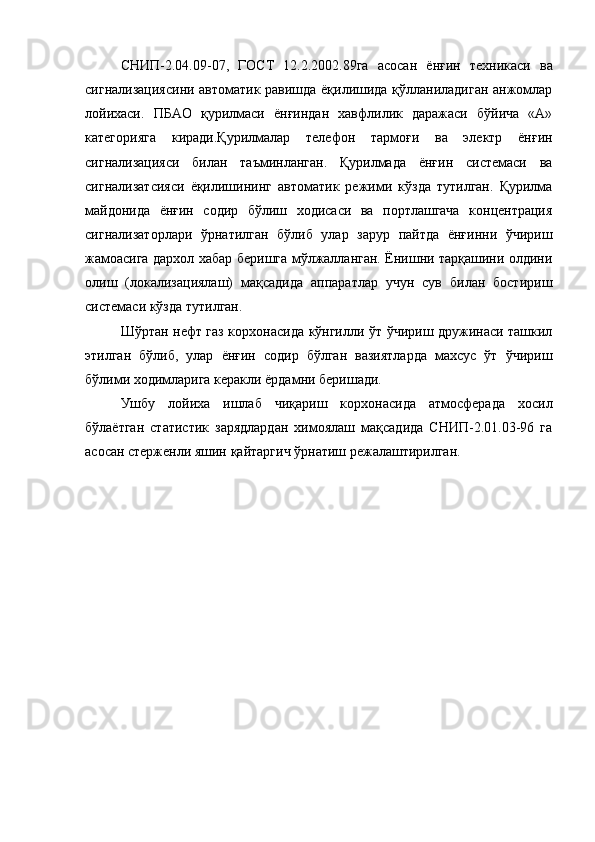 СНИП-2.04.09-07,   ГОСТ   12.2.2002.89га   асосан   ёнғин   техникаси   ва
сигнализациясини автоматик равишда ёқилишида қўлланиладиган анжомлар
лойихаси.   ПБАО   қурилмаси   ёнғиндан   хавфлилик   даражаси   бўйича   «А»
категорияга   киради.Қурилмалар   телефон   тармоғи   ва   электр   ёнғин
сигнализацияси   билан   таъминланган.   Қурилмада   ёнғин   системаси   ва
сигнализатсияси   ёқилишининг   автоматик   режими   кўзда   тутилган.   Қурилма
майдонида   ёнғин   содир   бўлиш   ходисаси   ва   портлашгача   концентрация
сигнализаторлари   ўрнатилган   бўлиб   улар   зарур   пайтда   ёнғинни   ўчириш
жамоасига дархол хабар беришга мўлжалланган. Ёнишни тарқашини олдини
олиш   (локализациялаш)   мақсадида   аппаратлар   учун   сув   билан   бостириш
системаси кўзда тутилган.
Шўртан нефт газ корхонасида кўнгилли ўт ўчириш дружинаси ташкил
этилган   бўлиб,   улар   ёнғин   содир   бўлган   вазиятларда   махсус   ўт   ўчириш
бўлими ходимларига керакли ёрдамни беришади.
Ушбу   лойиха   ишлаб   чиқариш   корхонасида   атмосферада   хосил
бўлаётган   статистик   зарядлардан   химоялаш   мақсадида   СНИП-2.01.03-96   га
асосан стерженли яшин қайтаргич ўрнатиш режалаштирилган.
