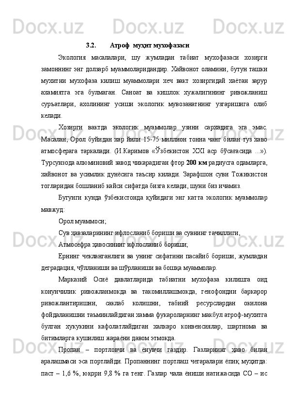 3.2. Атроф  муҳит мухофазаси
Экология   масалалари,   шу   жумладан   табиат   мухофазаси   хозирги
замоннинг энг долзарб муаммоларидандир. Хайвонот оламини, бутун ташки
мухитни   мухофаза   килиш   муаммолари   хеч   вакт   хозиргидай   хаётан   зарур
ахамиятга   эга   булмаган.   Саноат   ва   кишлок   хужалигининг   ривожланиш
суръатлари,   ахолининг   усиши   экологик   мувозанатнинг   узгаришига   олиб
келади.
Хозирги   вактда   экологик   муаммолар   узини   сархадига   эга   эмас.
Масалан,   Орол  буйидан  хар  йили  15-75  миллион  тонна   чанг  билан   туз  хаво
атмосферага   таркалади.   (И.Каримов   « Ў збекистон   XXI   аср   б ў са ғ асида   ...»).
Турсунзода алюминовий завод чикарадиган фтор  200 км  радиусга одамларга,
хайвонот   ва   усимлик   дунёсига   таъсир   килади.   Зарафшон   суви   Тожикистон
тогларидан бошланиб кайси сифатда бизга келади, шуни биз ичамиз.
Бугунги   кунда   ўзбекистонда   қуйидаги   энг   катта   экологик   муаммолар
мавжуд:
Орол муаммоси;
Сув ҳавзаларининг ифлосланиб бориши ва сувнинг тачиллиги,
Атмосефра ҳавосининг ифлосланиб бориши;
Ернинг   чекланганлиги   ва   унинг   сифатини   пасайиб   бориши,   жумладан
деградация, чўлланиши ва шўрланиши ва бошқа муаммолар.
Марказий   Осиё   давлатларида   табиатни   мухофаза   килишга   оид
конунчилик   ривожланмокда   ва   такомиллашмокда,   генофондни   баркарор
ривожлантиришни,   саклаб   колишни,   табиий   ресурслардан   окилона
фойдаланишни таъминлайдиган хамма фукароларнинг макбул атроф-мухитга
булган   хукукини   кафолатлайдиган   халкаро   конвенсиялар,   шартнома   ва
битимларга кушилиш жараёни давом этмокда.
Пропан   –   портловчи   ва   ёнувчи   газдир.   Газларнинг   ҳаво   билан
аралашмаси   эса   портлайди.   Пропаннинг   портлаш   чегаралари   ёпиқ   муҳитда:
паст   –   1,6   %,   юқори   9,8   %   га   тенг.   Газлар   чала   ёниши   натижасида   СО   –   ис
