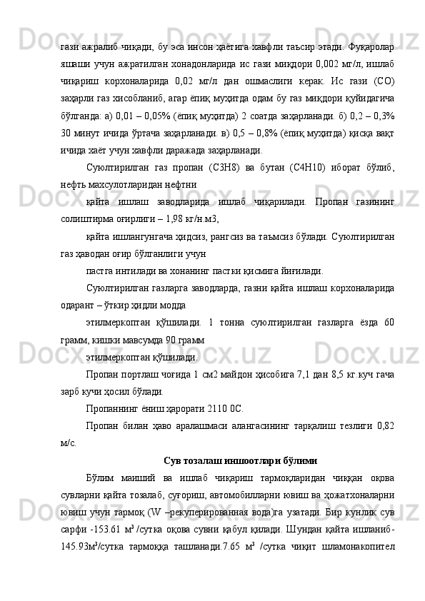 гази ажралиб чиқади, бу эса инсон ҳаётига хавфли таъсир этади. Фуқаролар
яшаши   учун   ажратилган   хонадонларида   ис   гази   миқдори   0,002   мг/л,   ишлаб
чиқариш   корхоналарида   0,02   мг/л   дан   ошмаслиги   керак.   Ис   гази   (СО)
заҳарли газ хисобланиб, агар ёпиқ муҳитда одам бу газ миқдори қуйидагича
бўлганда: а) 0,01 – 0,05% (ёпиқ муҳитда) 2 соатда заҳарланади. б) 0,2 – 0,3%
30 минут ичида ўртача заҳарланади. в) 0,5 – 0,8% (ёпиқ муҳитда) қисқа вақт
ичида хаёт учун хавфли даражада заҳарланади.
Суюлтирилган   газ   пропан   (С3Н8)   ва   бутан   (С4Н10)   иборат   бўлиб,
нефть махсулотларидан нефтни
қайта   ишлаш   заводларида   ишлаб   чиқарилади.   Пропан   газининг
солиштирма оғирлиги – 1,98 кг/н.м3,
қайта ишлангунгача ҳидсиз, рангсиз ва таъмсиз бўлади. Суюлтирилган
газ ҳаводан оғир бўлганлиги учун
пастга интилади ва хонанинг пастки қисмига йиғилади.
Суюлтирилган газларга заводларда, газни қайта ишлаш корхоналарида
одарант – ўткир ҳидли модда
этилмеркоптан   қўшилади.   1   тонна   суюлтирилган   газларга   ёзда   60
грамм, кишки мавсумда 90 грамм
этилмеркоптан қўшилади.
Пропан портлаш чоғида 1 см2 майдон ҳисобига 7,1 дан 8,5 кг.куч гача
зарб кучи ҳосил бўлади.
Пропаннинг ёниш ҳарорати 2110 0С.
Пропан   билан   ҳаво   аралашмаси   алангасининг   тарқалиш   тезлиги   0,82
м/с.
Сув тозалаш иншоотлари бўлими
Бўлим   маиший   ва   ишлаб   чиқариш   тармоқларидан   чиққан   оқова
сувларни қайта тозалаб, суғориш, автомобилларни ювиш ва ҳожатхоналарни
ювиш   учун   тармоқ   (W   –рекуперированная   вода)га   узатади.   Бир   кунлик   сув
сарфи   -153.61   м 3  
/сутка   оқова   сувни   қабул   қилади.   Шундан   қайта   ишланиб-
145.93м 3
/сутка   тармоққа   ташланади.7.65   м 3  
/сутка   чиқит   шламонакопител 