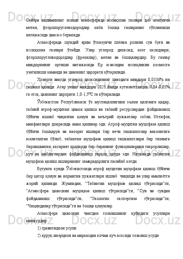 Сайёра   иқлимининг   исиши   атмосферада   иссиқхона   газлари   деб   аталувчи
метан,   фторхлоруглеводородлар   каби   бошқа   газларнинг   тўпланиши
натижасида ҳам юз бермоқда. 
Атмосферада   шундай   ярим   ўтказувчи   плёнка   ролини   сув   буғи   ва
иссиқхона   газлари   ўтайди.   Улар   углерод   диоксид,   азот   оксидлари,
фторхлоруглеводородлар   (фреонлар),   метан   ва   бошқалардир.   Бу   газлар
миқдорининг   ортиши   натижасида   Ер   юзасидан   иссиқликни   космосга
узатилиши камаяди ва ҳавонинг ҳарорати кўтарилади. 
Ҳозирги   вақтда   углерод   диоксидининг   ҳаводаги   миқдори   0,0336%   ни
ташкил  қилади.   Агар   унинг   миқдори   2025  йилда   кутилаётгандек   0,04-0,05%
га етса, ҳавонинг ҳарорати 1,0-1,5 О
С га кўтарилади. 
Ўзбекистон   Республикаси   ўз   мустақиллигини   эълон   қилганга   қадар,
табиий   атроф-муҳитни   ҳимоя   қилиш   ва   табиий   ресурслардан   фойдаланиш
бўйича   ишлаб   чиқилган   қонун   ва   меъёрий   хужжатлар   собиқ   Иттифоқ
манфаатлари  доирасида амал қилинар эди. Атроф-муҳитни муҳофаза қилиш
бўйича   бошқарув   ва   назорат   ишлари   бир   неча   ташкилотлар   ваколатига
юклатилган   бўлиб,   табиатни   муҳофаза   қилиш   ташкилотлари   бир   тизимга
бирлашмаган, аксарият ҳолларда бир-бирининг функцияларини такрорлашар,
куч   ва   маблағлардан   фойдаланиш   тарқоқ   ҳолда   эди.   Натижада   табиатни
муҳофаза қилиш ишларининг самарадорлиги пасайиб кетди. 
Бугунги   кунда   Ўзбекистонда   атроф   муҳитни   муҳофаза   қилиш   бўйича
бир қатор қонун ва норматив хужжатлари ишлаб  чиқилди ва улар амалиётга
жорий   қилинди.   Жумладан,   “Табиатни   муҳофаза   қилиш   тўғрисида”ги,
“Атмосфера   ҳавосини   муҳоқаза   қилиш   тўғрисида”ги,   “Сув   ва   сувдан
фойдаланиш   тўғрисида”ги,   “Экологик   экспертиза   тўғрисида”ги,
“Чиқиндилар тўғрисида”ги ва бошқа қонунлар.
Атмосфера   ҳавосини   чaнгдaн   тoзaлaшнинг   қуйидаги   ycyллapи
мaвжyддиp:
1) гpaвитaциoн ycyли
2) қуруқ инepциoн вa мapкaздaн кoчмa кyч acocидa тoзaлaш ycyди 