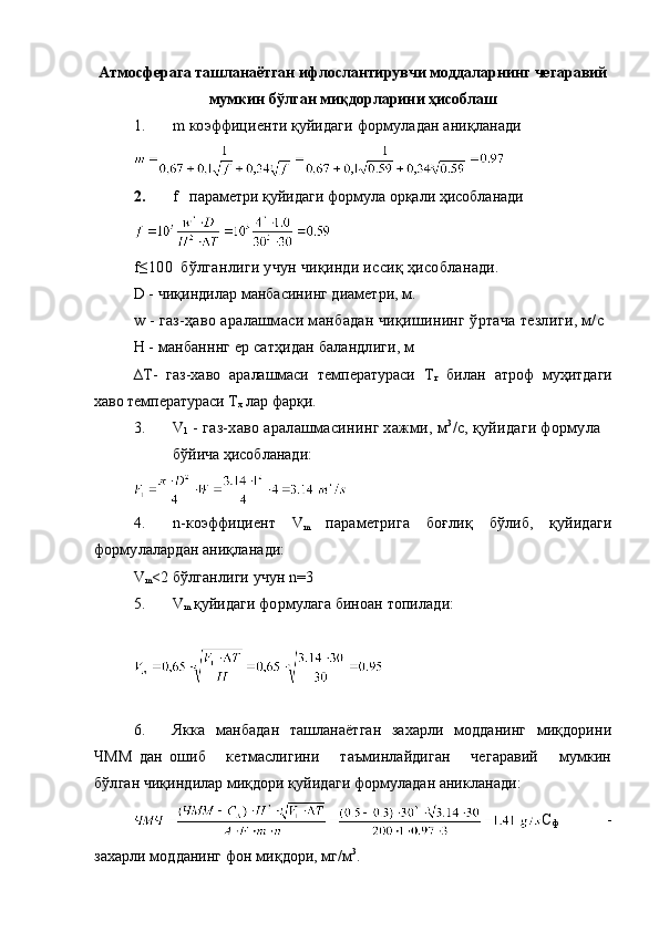 Атмосферага ташланаётган ифлослантирувчи моддаларнинг чегаравий
мумкин бўлган миқдорларини ҳисоблаш
1. m коэффициенти қуйидаги  формуладан ани қланади
2. f   параметри қуйидаги формула орқали ҳисобланади
f≤100  бўлганлиги учун чиқинди иссиқ ҳисобланади.
D  - чиқиндилар манбасининг диаметри, м.
w - газ-ҳаво аралашмаси манбадан чиқишининг ўртача тезлиги, м/с
Н - манбанннг ер сатҳидан баландлиги, м 
∆T-   газ-хаво   аралашмаси   температураси   Т
г   билан   атроф   муҳитдаги
хаво температураси Т
х  лар фарқи. 
3. V
1  - газ-хаво аралашмасининг хажми, м 3
/с, қуйидаги формула
бўйича ҳисобланади:
4. n- коэффициент   V
m   параметрига   боғлиқ   бўлиб,   қуйидаги
формулалардан аниқланади:
V
m <2  бўлганлиги учун  n=3
5. V
m   қуйидаги формулага биноан топилади:
         
           
6. Якка   манбадан   ташланаётган   захарли   модданинг   миқдорини
ЧММ   дан   ошиб       кетмаслигини       таъминлайдиган       чегаравий       мумкин
бўлган  чиқиндилар миқдори қуйидаги формуладан аникланади:
С
ф   -
зах а рли модданинг фон ми қ дори, мг/м 3
. 