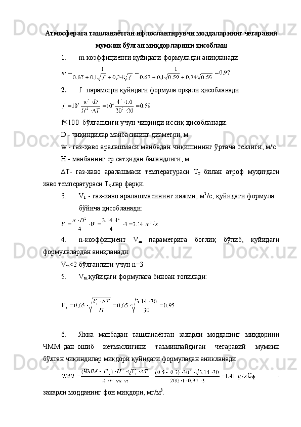 Атмосферага ташланаётган ифлослантирувчи моддаларнинг чегаравий
мумкин бўлган миқдорларини ҳисоблаш
1. m коэффициенти қуйидаги  формуладан ани қланади
2. f   параметри қуйидаги формула орқали ҳисобланади
f≤100  бўлганлиги учун чиқинди иссиқ ҳисобланади.
D  - чиқиндилар манбасининг диаметри, м.
w - газ-ҳаво аралашмаси манбадан чиқишининг ўртача тезлиги, м/с
Н - манбанннг ер сатҳидан баландлиги, м 
∆T-   газ-хаво   аралашмаси   температураси   Т
г   билан   атроф   муҳитдаги
хаво температураси Т
х  лар фарқи. 
3. V
1  - газ-хаво аралашмасининг хажми, м 3
/с, қуйидаги формула
бўйича ҳисобланади:
4. n- коэффициент   V
m   параметрига   боғлиқ   бўлиб,   қуйидаги
формулалардан аниқланади:
V
m <2  бўлганлиги учун  n=3
5. V
m   қуйидаги формулага биноан топилади:
         
           
6. Якка   манбадан   ташланаётган   захарли   модданинг   миқдорини
ЧММ   дан   ошиб       кетмаслигини       таъминлайдиган       чегаравий       мумкин
бўлган  чиқиндилар миқдори қуйидаги формуладан аникланади:
С
ф   -
зах а рли модданинг фон ми қ дори, мг/м 3
.