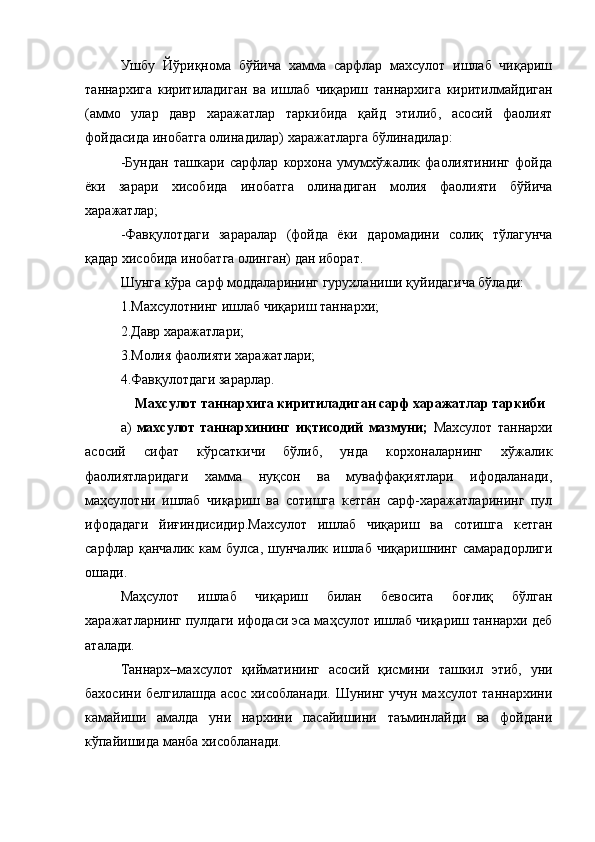Ушбу   Йўриқнома   бўйича   хамма   сарфлар   махсулот   ишлаб   чиқариш
таннархига   киритиладиган   ва   ишлаб   чиқариш   таннархига   киритилмайдиган
(аммо   улар   давр   харажатлар   таркибида   қайд   этилиб,   асосий   фаолият
фойдасида инобатга олинадилар) харажатларга бўлинадилар:
-Бундан   ташкари   сарфлар   корхона   умумхўжалик   фаолиятининг   фойда
ёки   зарари   хисобида   инобатга   олинадиган   молия   фаолияти   бўйича
харажатлар;
-Фавқулотдаги   зараралар   (фойда   ёки   даромадини   солиқ   тўлагунча
қадар хисобида инобатга олинган) дан иборат.
Шунга кўра сарф моддаларининг гурухланиши қуйидагича бўлади:
1.Махсулотнинг ишлаб чиқариш таннархи;
2.Давр харажатлари;
3.Молия фаолияти харажатлари;
4.Фавқулотдаги зарарлар.
Махсулот таннархига киритиладиган сарф харажатлар таркиби
а)   махсулот   таннархининг   иқтисодий   мазмуни;   Махсулот   таннархи
асосий   сифат   кўрсаткичи   бўлиб,   унда   корхоналарнинг   хўжалик
фаолиятларидаги   хамма   нуқсон   ва   муваффақиятлари   ифодаланади,
маҳсулотни   ишлаб   чиқариш   ва   сотишга   кетган   сарф-харажатларининг   пул
ифодадаги   йиғиндисидир.Махсулот   ишлаб   чиқариш   ва   сотишга   кетган
сарфлар   қанчалик   кам   булса,   шунчалик   ишлаб   чиқаришнинг   самарадорлиги
ошади.
Маҳсулот   ишлаб   чиқариш   билан   бевосита   боғлиқ   бўлган
харажатларнинг пулдаги ифодаси эса маҳсулот ишлаб чиқариш таннархи деб
аталади.
Таннарх–махсулот   қийматининг   асосий   қисмини   ташкил   этиб,   уни
бахосини белгилашда асос хисобланади. Шунинг учун махсулот таннархини
камайиши   амалда   уни   нархини   пасайишини   таъминлайди   ва   фойдани
кўпайишида манба хисобланади.