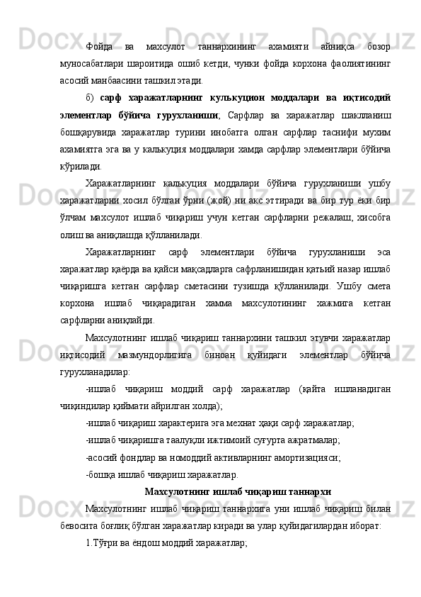 Фойда   ва   махсулот   таннархининг   ахамияти   айниқса   бозор
муносабатлари   шароитида   ошиб   кетди,   чунки   фойда   корхона   фаолиятининг
асосий манбаасини ташкил этади.
б)   сарф   харажатларнинг   кулькуцион   моддалари   ва   иқтисодий
элементлар   бўйича   гурухланиши ;   Сарфлар   ва   харажатлар   шаклланиш
бошқарувида   харажатлар   турини   инобатга   олган   сарфлар   таснифи   мухим
ахамиятга эга ва у калькуция моддалари хамда сарфлар элементлари бўйича
кўрилади.
Харажатларнинг   калькуция   моддалари   бўйича   гурухланиши   ушбу
харажатларни   хосил   бўлган   ўрни   (жой)   ни   акс   эттиради   ва   бир   тур   ёки   бир
ўлчам   махсулот   ишлаб   чиқариш   учун   кетган   сарфларни   режалаш,   хисобга
олиш ва аниқлашда қўлланилади.
Харажатларнинг   сарф   элементлари   бўйича   гурухланиши   эса
харажатлар қаёрда ва қайси мақсадларга сафрланишидан қатьий назар ишлаб
чиқаришга   кетган   сарфлар   сметасини   тузишда   қўлланилади.   Ушбу   смета
корхона   ишлаб   чиқарадиган   хамма   махсулотининг   хажмига   кетган
сарфларни аниқлайди.
Махсулотнинг   ишлаб   чиқариш   таннархини  ташкил   этувчи   харажатлар
иқтисодий   мазмундорлигига   биноан   қуйидаги   элементлар   бўйича
гурухланадилар:
-ишлаб   чиқариш   моддий   сарф   харажатлар   (қайта   ишланадиган
чиқиндилар қиймати айрилган холда);
-ишлаб чиқариш характерига эга мехнат ҳақи сарф харажатлар;
-ишлаб чиқаришга таалуқли ижтимоий суғурта ажратмалар;
-асосий фондлар ва номоддий активларнинг амортизацияси;
-бошқа ишлаб чиқариш харажатлар.
Махсулотнинг ишлаб чиқариш таннархи
Махсулотнинг   ишлаб   чиқариш   таннархига   уни   ишлаб   чиқариш   билан
бевосита боғлиқ бўлган харажатлар киради ва улар қуйидагилардан иборат:
1.Тўғри ва ё ндош  моддий харажатлар;