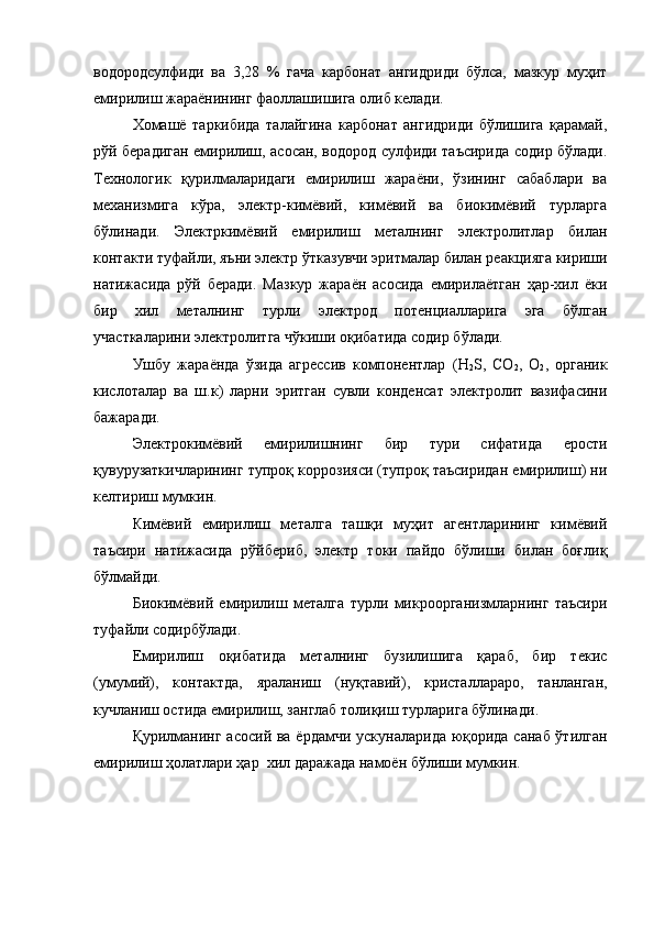 водородсулфиди   ва   3,28   %   гача   карбонат   ангидриди   бўлса,   мазкур   муҳит
емирилиш жараёнининг фаоллашишига олиб келади. 
Хомашё   таркибида   талайгина   карбонат   ангидриди   бўлишига   қарамай,
рўй берадиган емирилиш, асосан, водород сулфиди таъсирида содир бўлади.
Технологик   қурилмаларидаги   емирилиш   жараёни,   ўзининг   сабаблари   ва
механизмига   кўра,   электр-кимёвий,   кимёвий   ва   биокимёвий   турларга
бўлинади.   Электркимёвий   емирилиш   металнинг   электролитлар   билан
контакти туфайли, яъни электр ўтказувчи эритмалар билан реакцияга кириши
натижасида   рўй   беради.   Мазкур   жараён   асосида   емирилаётган   ҳар-хил   ёки
бир   хил   металнинг   турли   электрод   потенциалларига   эга   бўлган
участкаларини электролитга чўкиши оқибатида содир бўлади.
Ушбу   жараёнда   ўзида   агрессив   компонентлар   ( H
2 S ,   СО
2 ,   О
2 ,   органик
кислот алар   ва   ш.к )   ларни   эритган   сувли   конденсат   электролит   вазифасини
бажаради.
Электро кимёвий   емирилишнинг   бир   тури   сифатида   ерости
қувурузаткичларининг тупроқ коррозияси (тупроқ таъсиридан емирилиш) ни
келтириш мумкин.
Кимёвий   емирилиш   металга   ташқи   муҳит   агентларининг   кимёвий
таъсири   натижасида   рўйбериб ,   электр   токи   пайдо   бўлиши   билан   боғлиқ
бўлмайди.
Био кимёвий   емирилиш   металга   турли   микроорганизмларнинг   таъсири
туфайли  содирбўлади . 
Емирилиш   оқибатида   металнинг   бузилишига   қараб,   бир   текис
(умумий),   контактда,   яраланиш   (нуқтавий) ,   кристаллараро,   танланган,
кучланиш остида емирилиш, занглаб толиқиш турларига бўлинади .
Қ урилманинг асосий ва ёрдамчи ускуналарида юқорида санаб ўтилган
емирилиш ҳолатлари ҳар  хил даражада намоён бўлиши мумкин. 