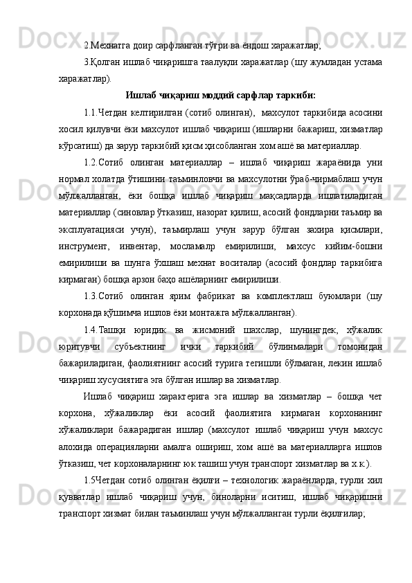 2.Мехнатга доир сарфланган тўғри ва  ёндош х аражатлар;
3.Қолган ишлаб чиқаришга таалуқли харажатлар (шу жумладан устама
харажатлар).
Ишлаб чиқариш моддий сарфлар таркиби:
1 .1.Четдан келтирилган (сотиб олин г ан) ,    махсулот таркиби да   асосини
хосил қилувчи ёки махсулот ишлаб чиқариш (ишлар ни бажариш , хизмат лар
кўрсатиш) да зарур  таркибий қисм ҳисобланган  хом ашё ва материаллар .
1.2.Сотиб   олинган   материаллар   –   ишлаб   чиқариш   жараёнида   уни
нормал холатда ўтишини таъминловчи ва махсулотни ўраб-чирмаблаш учун
мўлжалланган,   ёки   бошқа   ишлаб   чиқариш   мақсадларда   ишлатиладиган
материаллар (синовлар ўтказиш, назорат қилиш, асосий фондларни таъмир ва
эксплуатацияси   учун),   таъмирлаш   учун   зарур   бўлган   захира   қисмлари,
инструмент,   инвентар,   мосламалр   емирилиши,   махсус   кийим-бошни
емирилиши   ва   шунга   ўхшаш   мехнат   воситалар   (асосий   фондлар   таркибига
кирмаган) бошқа арзон баҳо ашёларнинг емирилиши.
1.3.Сотиб   олинган   ярим   фабрикат   ва   комплектлаш   буюмлари   (шу
корхонада қўшимча ишлов ёки монтажга мўлжалланган).
1.4.Ташқи   юридик   ва   жисмоний   шахслар,   шунингдек,   хўжалик
юритувчи   субъектнинг   ички   таркибий   бўлинмалари   томонидан
бажариладиган, фаолиятнинг асосий турига тегишли бўлмаган, лекин ишлаб
чиқариш хусусиятига эга бўлган ишлар ва хизматлар.
Ишлаб   чиқариш   характерига   эга   ишлар   ва   хизматлар   –   бошқа   чет
корхона,   хўжаликлар   ёки   асосий   фаолиятига   кирмаган   корхонанинг
хўжаликлари   бажарадиган   ишлар   (махсулот   ишлаб   чиқариш   учун   махсус
алохида   операцияларни   амалга   ошириш,   хом   ашё   ва   материалларга   ишлов
ўтказиш, чет корхоналарнинг юк ташиш учун транспорт хизматлар ва х.к.).
1.5Четдан сотиб олинган ёқилғи – технологик жараёнларда, турли хил
қувватлар   ишлаб   чиқариш   учун,   биноларни   иситиш,   ишлаб   чиқаришни
транспорт хизмат билан таъминлаш учун мўлжалланган турли ёқилғилар; 