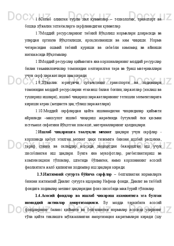 1.6Сотиб   олинган   турли   хил   қувватлар   –   технологик,   транспорт   ва
бошқа хўжалик эхтиёжларга сарфланадиган қувватлар.
1.7Моддий   ресурсларнинг   табиий   йўқолиш   нормалари   доирасида   ва
улардан   ортиқча   йўқотилиши,   яроқсизланиши   ва   кам   чиқиши.   Норма
чегарасидан   ошмай   табиий   қуриши   ва   сабабли   камомад   ва   айниши
натижасида йўқотмалар.
1.8Моддий ресурслар қийматига яна корхоналарнинг моддий ресурслар
билан   таъминловчилар   томонидан   келтирилган   тара   ва   ўраш   материаллари
учун сарф харажатлари хам киради.
1.9.Хўжалик   юритувчи   субъектнинг   транспорти   ва   ходимлари
томонидан моддий ресурсларни етказиш билан боғлиқ харжатлар (юклаш ва
тушириш ишлари), ишлаб чиқариш харажатларининг тегишли элементларига
кириши керак (меҳнатга ҳақ тўлаш харажатлари) 
1.10.Моддий   сарфлардан   қайта   ишланадиган   чиқиндилар   қиймати
айрилади   –махсулот   ишлаб   чиқариш   жараёнида   бутунлай   ёки   қисман
истеъмол сифатини йўқотган хом ашё, материалларнинг қолдиқлари.
2. Ишлаб   чиқаришга   таалуқли   мехнат   ҳақлари   учун   сарфлар   -
корхонада   қабул   этилган   мехнат   ҳақи   тизимига   биноан   ишбай   расценка,
тариф   ставка   ва   окладлар   асосида   хақиқатдан   бажарилган   иш   учун
хисобланган   иш   ҳақлари.   Бунга   яна   мукофотлар,   рағбатлантириш   ва
компенсацион   тўловлар,   штатида   бўлмаган,   аммо   корхонанинг   асосий
фаолиятига жалб қилинган ходимлар иш ҳақлари киради. 
  1.3.Ижтимоий   суғурта   бўйича   сарфлар   –   белгиланган   нормаларга
биноан ижтимоий Давлат суғурта идоралар Нафақа фонди, Давлат ва тиббий
фондига ходимлар мехнат ҳақларидан фоиз хисобида мажбурий тўловлар. 
1.4.Асосий   фондлар   ва   ишлаб   чикариш   ахамиятига   эга   булган
номоддий   активлар   амортизацияси.   Бу   модда   таркибига   асосий
фондларнинг   баланс   қиймати   ва   белгиланган   нормалар   асосида   уларнинг
тўла   қайта   тиклашга   мўлжалланган   амортизация   ажратмалари   киради   (шу 