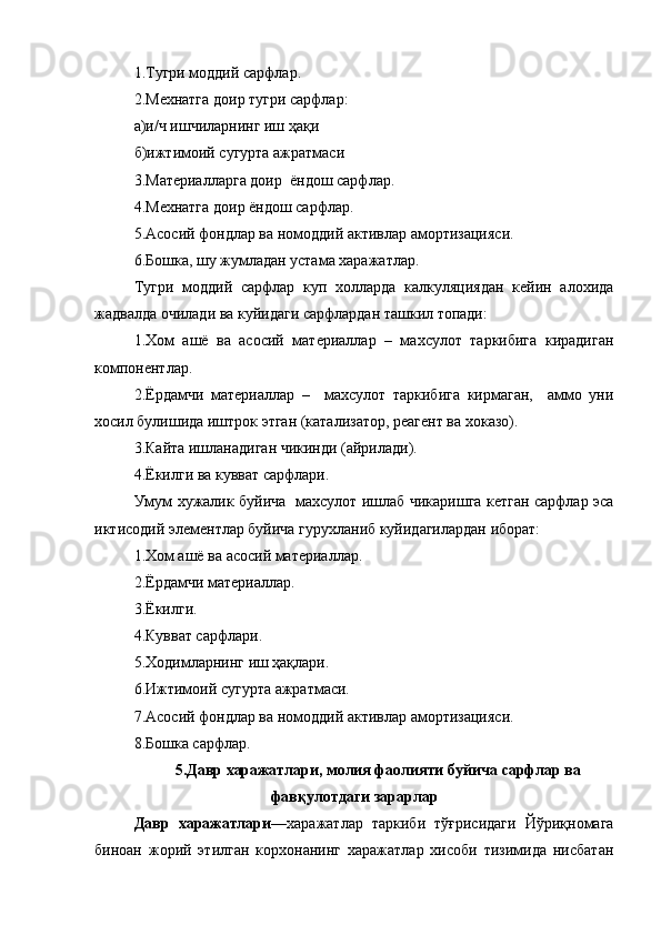 1.Тугри моддий сарфлар.
2.Мехнатга доир тугри сарфлар:
а)и/ч ишчиларнинг иш ҳақи
б)ижтимоий сугурта ажратмаси
3.Материалларга доир  ёндош сарфлар.
4.Мехнатга доир ёндош сарфлар.
5.Асосий фондлар ва номоддий активлар амортизацияси.
6.Бошка, шу жумладан устама харажатлар.
Тугри   моддий   сарфлар   куп   холларда   калкуляциядан   кейин   алохида
жадвалда очилади ва куйидаги сарфлардан ташкил топади:
1.Хом   ашё   ва   асосий   материаллар   –   махсулот   таркибига   кирадиган
компонентлар.
2.Ёрдамчи   материаллар   –     махсулот   таркибига   кирмаган,     аммо   уни
хосил булишида иштрок этган (катализатор, реагент ва хоказо).
3.Кайта ишланадиган чикинди (айрилади).
4.Ёкилги ва кувват сарфлари.
Умум хужалик буйича   махсулот ишлаб чикаришга кетган сарфлар эса
иктисодий элементлар буйича гурухланиб куйидагилардан иборат:
1.Хом ашё ва асосий материаллар.
2.Ёрдамчи материаллар.
3.Ёкилги.
4.Кувват сарфлари.
5.Ходимларнинг иш ҳақлари.
6.Ижтимоий сугурта ажратмаси.
7.Асосий фондлар ва номоддий активлар амортизацияси.
8.Бошка сарфлар.
5.Давр харажатлари, молия фаолияти буйича сарфлар ва
фавқулотдаги зарарлар
Давр   харажатлари —харажатлар   таркиби   тўғрисидаги   Йўриқномага
биноан   жорий   этилган   корхонанинг   харажатлар   хисоби   тизимида   нисбатан 