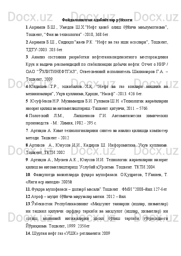 Фойдаланилган адабиётлар р ў йхати
1 .Акрамов   Б.Ш.,   Умедов   Ш.Х.”Нефт   қазиб   олиш   бўйича   маълумотнома”,
Тошкент, “Фан ва технология” -2010, 368 бет. 
2 .Акрамов   Б.Ш.,   Сидиқхо ‟ жаев   Р.К.   “Нефт   ва   газ   иши   асослари”,   Тошкент,
ТДТУ-2003. 203 бет. 
3 .   Анализ   состояния   разработки   нефтегазоконденсатного   месторождения
Крук и выдача рекомендаций по стабилизации добычи нефти: Отчет о НИР /
ОАО   “ЎЗЛИТИНЕФТГАЗ”;   Ответсвенний   исполнителъ   Шахназаров   Г.А.   –
Тошкент, 2009. 
4 . Юлдашев   Т.Р.,   эшкабилов   Х.Қ.   “Нефт   ва   газ   конлари   машина   ва
механизмлари”, Уқув қулланма, Қарши, “Насаф” -2013. 426 бет.
5   . Юсу ф беков Н.Р. Мухаммедов Б.И. Гуломов Ш.Н. «Технологик жараёнларни
назорат қилиш ва автоматлаштириш.-Тошкент: қитувчи, 2011. – 576б.
6 .Полотский   Л.М.,     Лапшенков   Г.И.   Автоматизатсия   химических
производств. - М.: Химия, 1982.- 295 с.
7 .   Арти қ ов  А .   Кимё  технологияларини   синтез   ва  анализ   қилишда   компютер
методи . Ташкент - 2012
8 .Артиков     А.,   Юнусов   И.И.,   Кадиров   Ш.   Инфороматика.   Уқув   қулланма.
Тошкент. ТКТИ 2002
9 . Артиқов  А.,  Мусаев  А.К.,  Юнусов  И.И. Технологик  жараенларни назорат
қилиш ва автоматлаштириш. Услубий қУрсатма. Тошкент. ТКТИ 2004.
10 .   Фавқулотда   вазиятларда   фуқаро   мухофазаси.   О.Қудратов,   Т.Ғаниев,   Т.
«Янги аср авлоди» 2005й
11. Фуқора мухофазаси – долзарб масала”.Тошкент . ФМИ ”2008–йил.127-бет
12 .Атроф – муҳит бўйича марузалар матни. 2012 – йил.
13 .Ўзбекистон   Республикасининг   «Маҳсулот   таннархи   (ишлар,   хизматлар)
ни   ташкил   қилувчи   сарфлар   таркиби   ва   маҳсулот   (ишлар,   хизматлар)   ни
сотиш,   молиявий   натижаларни   ҳосил   бўлиш   тартиби   тўғрисида»ги
Йўриқнома. Тошкент, 1999. 235бет
14.  Шуртан нефт газ «УШК» регламенти 2009 