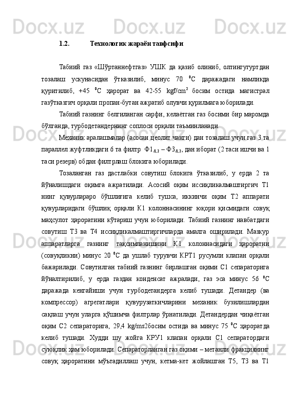 1.2. Технологик жараён тавфсифи
Табиий   газ   «Шўртаннефтгаз»   УШК   да   қазиб   олиниб,   олтингугуртдан
тозалаш   ускунасидан   ўтказилиб,   минус   70   0
С   даражадаги   намликда
қуритилиб,   +45   0
С   ҳарорат   ва   42-55   kgf/сm 2  
босим   остида   магистрал
газўтказгич орқали пропан-бутан ажратиб олувчи қурилмага юборилади. 
Табиий газнинг белгиланган сарфи, келаётган газ босими бир маромда
бўлганда, турбодетандернинг соплоси орқали таъминланади.
Механик аралашмалар (асосан цеолит чанги) дан тозалаш учун газ 3 та
параллел жуфтликдаги 6 та филтр  Ф1
/1,2  – Ф3
/1,2 , дан иборат (2 таси ишчи ва 1
таси резерв) обдан филтрлаш блокига юборилади.
Тозаланган   газ   дастлабки   совутиш   блокига   ўтказилиб,   у   ерда   2   та
йўналишдаги   оқимга   ажратилади.   Асосий   оқим   иссиқликалмаштиргич   Т1
нинг   қувурлараро   бўшлиғига   келиб   тушса,   иккинчи   оқим   Т2   аппарати
қувурларидаги   бўшлиқ   орқали   К1   колоннасининг   юқори   қисмидаги   совуқ
маҳсулот   ҳароратини   кўтариш   учун   юборилади.   Табиий   газнинг   навбатдаги
совутиш   Т3   ва   Т4   иссиқликалмаштиргичларда   амалга   оширилади.   Мазкур
аппаратларга   газнинг   тақсимланишини   К1   колоннасидаги   ҳароратни
(совуқликни)   минус   20   0
С   да   ушлаб   турувчи   КРТ1   русумли   клапан   орқали
бажарилади.   Совутилган   табиий   газнинг   бирлашган   оқими   С1   сепараторига
йўналтирилиб,   у   ерда   газдан   конденсат   ажралади,   газ   эса   минус   56   0
С
даражада   кенгайиши   учун   турбодетандерга   келиб   тушади.   Детандер   (ва
компрессор)   агрегатлари   қувурузаткичларини   механик   бузилишлардан
сақлаш   учун   уларга   қўшимча   филтрлар   ўрнатилади.   Детандердан   чиқаётган
оқим   С2   сепараторига,   29,4   kg/ms2 босим   остида   ва   минус   75   0
С   ҳароратда
келиб   тушади.   Худди   шу   жойга   КРУ1   клапан   орқали   С1   сепаратордаги
суюқлик ҳам юборилади. Сепараторланган газ оқими – метанли фракциянинг
совуқ   ҳароратини   мўътадиллаш   учун,   кетма-кет   жойлашган   Т5,   Т3   ва   Т1 