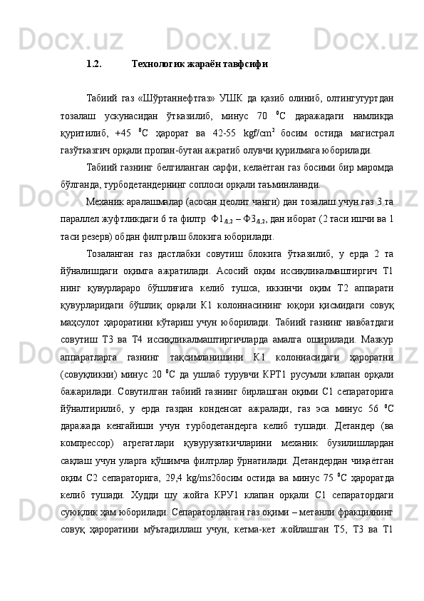 1.2. Технологик жараён тавфсифи
Табиий   газ   «Шўртаннефтгаз»   УШК   да   қазиб   олиниб,   олтингугуртдан
тозалаш   ускунасидан   ўтказилиб,   минус   70   0
С   даражадаги   намликда
қуритилиб,   +45   0
С   ҳарорат   ва   42-55   kgf/сm 2  
босим   остида   магистрал
газўтказгич орқали пропан-бутан ажратиб олувчи қурилмага юборилади. 
Табиий газнинг белгиланган сарфи, келаётган газ босими бир маромда
бўлганда, турбодетандернинг соплоси орқали таъминланади.
Механик аралашмалар (асосан цеолит чанги) дан тозалаш учун газ 3 та
параллел жуфтликдаги 6 та филтр  Ф1
/1,2  – Ф3
/1,2 , дан иборат (2 таси ишчи ва 1
таси резерв) обдан филтрлаш блокига юборилади.
Тозаланган   газ   дастлабки   совутиш   блокига   ўтказилиб,   у   ерда   2   та
йўналишдаги   оқимга   ажратилади.   Асосий   оқим   иссиқликалмаштиргич   Т1
нинг   қувурлараро   бўшлиғига   келиб   тушса,   иккинчи   оқим   Т2   аппарати
қувурларидаги   бўшлиқ   орқали   К1   колоннасининг   юқори   қисмидаги   совуқ
маҳсулот   ҳароратини   кўтариш   учун   юборилади.   Табиий   газнинг   навбатдаги
совутиш   Т3   ва   Т4   иссиқликалмаштиргичларда   амалга   оширилади.   Мазкур
аппаратларга   газнинг   тақсимланишини   К1   колоннасидаги   ҳароратни
(совуқликни)   минус   20   0
С   да   ушлаб   турувчи   КРТ1   русумли   клапан   орқали
бажарилади.   Совутилган   табиий   газнинг   бирлашган   оқими   С1   сепараторига
йўналтирилиб,   у   ерда   газдан   конденсат   ажралади,   газ   эса   минус   56   0
С
даражада   кенгайиши   учун   турбодетандерга   келиб   тушади.   Детандер   (ва
компрессор)   агрегатлари   қувурузаткичларини   механик   бузилишлардан
сақлаш   учун   уларга   қўшимча   филтрлар   ўрнатилади.   Детандердан   чиқаётган
оқим   С2   сепараторига,   29,4   kg/ms2 босим   остида   ва   минус   75   0
С   ҳароратда
келиб   тушади.   Худди   шу   жойга   КРУ1   клапан   орқали   С1   сепаратордаги
суюқлик ҳам юборилади. Сепараторланган газ оқими – метанли фракциянинг
совуқ   ҳароратини   мўътадиллаш   учун,   кетма-кет   жойлашган   Т5,   Т3   ва   Т1