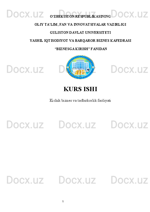 1O‘ZBEKISTON RESPUBLIKASINING 
OLIY TA’LIM, FAN VA INNOVATSIYALAR VAZIRLIGI
GULISTON DAVLAT UNIVERSITETI
YASHIL IQTISODIYOT VA BARQAROR BIZNES KAFEDRASI
  “BIZNESGA KIRISH” FANIDAN
 
KURS ISHI
Kichik biznes va tadbirkorlik faoliyati 