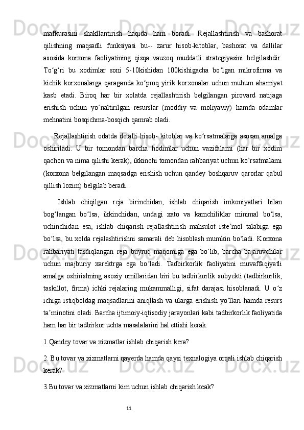 11mafkurasini   shakllantirish   haqida   ham   boradi.   Rejallashtirish   va   bashorat
qilishning   maqsadli   funksiyasi   bu--   zarur   hisob-kitoblar,   bashorat   va   dallilar
asosida   korxona   faoliyatining   qisqa   vauzoq   muddatli   strategiyasini   belgilashdir.
To g ri   bu   xodimlar   soni   5-10kishidan   100kishigacha   bo lgan   mikrofirma   vaʻ ʻ ʻ
kichik   korxonalarga   qaraganda   ko proq   yirik   korxonalar   uchun   muhum   ahamiyat	
ʻ
kasb   etadi.   Biroq   har   bir   xolatda   rejallashtirish   belgilangan   pirovard   natijaga
erishish   uchun   yo naltirilgan   resurslar   (moddiy   va   moliyaviy)   hamda   odamlar	
ʻ
mehnatini bosqichma-bosqich qamrab oladi.
Rejallashtirish   odatda  detalli  hisob-  kitoblar   va  ko rsatmalarga  asosan   amalga	
ʻ
oshiriladi.   U   bir   tomondan   barcha   hodimlar   uchun   vazifalarni   (har   bir   xodim
qachon va nima qilishi kerak), ikkinchi tomondan rahbariyat uchun ko rsatmalarni	
ʻ
(korxona   belgilangan   maqsadga   erishish   uchun   qandey   boshqaruv   qarorlar   qabul
qillish lozim) belgilab beradi.
Ishlab   chiqilgan   reja   birinchidan,   ishlab   chiqarish   imkoniyatlari   bilan
bog langan   bo lsa,   ikkinchidan,   undagi   xato   va   kamchiliklar   minimal   bo lsa,	
ʻ ʻ ʻ
uchinchidan   esa,   ishlab   chiqarish   rejallashtirish   mahsulot   iste mol   talabiga   ega	
ʼ
bo lsa, bu xolda rejalashtirishni samarali  deb hisoblash mumkin bo ladi. Korxona	
ʻ ʻ
rahbariyati   tasdiqlangan   reja   buyruq   maqomiga   ega   bo lib,   barcha   bajaruvchilar	
ʻ
uchun   majburiy   xarektrga   ega   bo ladi.   Tadbirkorlik   faoliyatini   muvaffaqiyatli	
ʻ
amalga oshirishning asosiy omillaridan biri bu tadbirkorlik subyekti (tadbirkorlik,
taskillot,   firma)   ichki   rejalaring   mukammalligi,   sifat   darajasi   hisoblanadi.   U   o z	
ʻ
ichiga istiqboldag  maqsadlarini  aniqllash  va  ularga  erishish  yo llari   hamda  resurs	
ʻ
ta minotini oladi. Barcha ijtimoiy-iqtisodiy jarayonlari kabi tadbirkorlik faoliyatida	
ʼ
ham har bir tadbirkor uchta masalalarini hal ettishi kerak. 
1.Qandey tovar va xizmatlar ishlab chiqarish kera?
2. Bu tovar va xizmatlarni qayerda hamda qaysi texnalogiya orqali ishlab chiqarish
kerak?  
3.Bu tovar va xizmatlarni kim uchun ishlab chiqarish keak? 