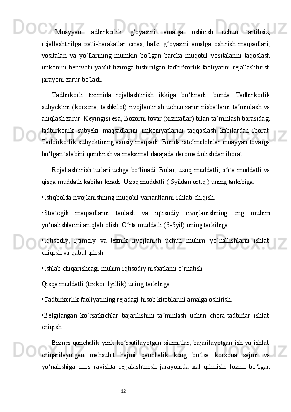 12Muayyan   tadbirkorlik   g oyasini   amalga   oshirish   uchun   tartibsiz,ʻ
rejallashtirilga   xatti-harakatlar   emas,   balki   g oyasini   amalga   oshirish   maqsadlari,	
ʻ
vositalari   va   yo llarining   mumkin   bo lgan   barcha   muqobil   vositalarini   taqoslash	
ʻ ʻ
imkonini  beruvchi  yaxlit  tizimga tushirilgan tadbirkorlik faoliyatini  rejallashtirish
jarayoni zarur bo ladi. 
ʻ
Tadbirkorli   tizimida   rejallashtirish   ikkiga   bo linadi:   bunda   Tadbirkorlik	
ʻ
subyektini (korxona, tashkilot) rivojlantirish uchun zarur nisbatlarni ta minlash va	
ʼ
aniqlash zarur. Keyingisi esa, Bozorni tovar (xizmatlar) bilan ta minlash borasidagi	
ʼ
tadbirkorlik   subyeki   maqsadlarini   imkoniyatlarini   taqqoslash   kabilardan   iborat.
Tadbirkorlik subyektining asosiy maqsadi. Bunda iste molchilar muayyan tovarga	
ʼ
bo lgan talabini qondirish va maksimal darajada daromad olishdan iborat. 	
ʻ
Rejallashtirish turlari uchga bo linadi. Bular, uzoq muddatli, o rta muddatli va	
ʻ ʻ
qisqa muddatli kabilar kiradi. Uzoq muddatli ( 5yildan ortiq ) uning tarkibiga:
•Istiqbolda rivojlanishning muqobil variantlarini ishlab chiqish.
•Strategik   maqsadlarni   tanlash   va   iqtisodiy   rivojlanishning   eng   muhim
yo nalishlarini aniqlab olish. O rta muddatli (3-5yil) uning tarkibiga: 	
ʻ ʻ
•Iqtisodiy,   ijtimoiy   va   texnik   rivojlanish   uchun   muhim   yo nallishlarni   ishlab	
ʻ
chiqish va qabul qilish.
•Ishlab chiqarishdagi muhim iqtisodiy nisbatlarni o rnatish	
ʻ
Qisqa muddatli (tezkor 1yillik) uning tarkibiga: 
•Tadbirkorlik faoliyatining rejadagi hisob kitoblarini amalga oshirish. 
•Belgilangan   ko rsatkichlar   bajarilishini   ta minlash   uchun   chora-tadbirlar   ishlab	
ʻ ʼ
chiqish. 
Biznes qanchalik yirik ko rsatilayotgan xizmatlar, bajarilayotgan ish va ishlab	
ʻ
chiqarilayotgan   mahsulot   hajmi   qanchalik   keng   bo lsa   korxona   xajmi   va	
ʻ
yo nalishiga   mos   ravishta   rejjalashtirish   jarayonida   xal   qilinishi   lozim   bo lgan	
ʻ ʻ 