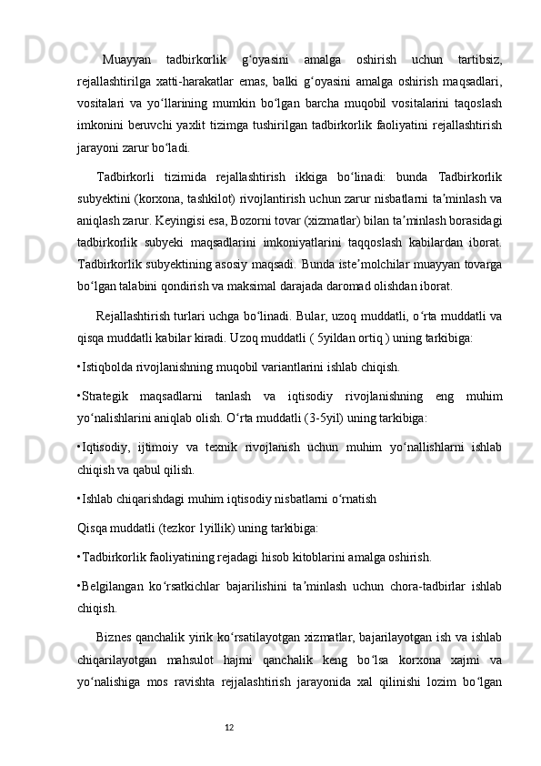 12Muayyan   tadbirkorlik   g oyasini   amalga   oshirish   uchun   tartibsiz,ʻ
rejallashtirilga   xatti-harakatlar   emas,   balki   g oyasini   amalga   oshirish   maqsadlari,	
ʻ
vositalari   va   yo llarining   mumkin   bo lgan   barcha   muqobil   vositalarini   taqoslash	
ʻ ʻ
imkonini  beruvchi  yaxlit  tizimga tushirilgan tadbirkorlik faoliyatini  rejallashtirish
jarayoni zarur bo ladi. 
ʻ
Tadbirkorli   tizimida   rejallashtirish   ikkiga   bo linadi:   bunda   Tadbirkorlik	
ʻ
subyektini (korxona, tashkilot) rivojlantirish uchun zarur nisbatlarni ta minlash va	
ʼ
aniqlash zarur. Keyingisi esa, Bozorni tovar (xizmatlar) bilan ta minlash borasidagi	
ʼ
tadbirkorlik   subyeki   maqsadlarini   imkoniyatlarini   taqqoslash   kabilardan   iborat.
Tadbirkorlik subyektining asosiy maqsadi. Bunda iste molchilar muayyan tovarga	
ʼ
bo lgan talabini qondirish va maksimal darajada daromad olishdan iborat. 	
ʻ
Rejallashtirish turlari uchga bo linadi. Bular, uzoq muddatli, o rta muddatli va	
ʻ ʻ
qisqa muddatli kabilar kiradi. Uzoq muddatli ( 5yildan ortiq ) uning tarkibiga:
•Istiqbolda rivojlanishning muqobil variantlarini ishlab chiqish.
•Strategik   maqsadlarni   tanlash   va   iqtisodiy   rivojlanishning   eng   muhim
yo nalishlarini aniqlab olish. O rta muddatli (3-5yil) uning tarkibiga: 	
ʻ ʻ
•Iqtisodiy,   ijtimoiy   va   texnik   rivojlanish   uchun   muhim   yo nallishlarni   ishlab	
ʻ
chiqish va qabul qilish.
•Ishlab chiqarishdagi muhim iqtisodiy nisbatlarni o rnatish	
ʻ
Qisqa muddatli (tezkor 1yillik) uning tarkibiga: 
•Tadbirkorlik faoliyatining rejadagi hisob kitoblarini amalga oshirish. 
•Belgilangan   ko rsatkichlar   bajarilishini   ta minlash   uchun   chora-tadbirlar   ishlab	
ʻ ʼ
chiqish. 
Biznes qanchalik yirik ko rsatilayotgan xizmatlar, bajarilayotgan ish va ishlab	
ʻ
chiqarilayotgan   mahsulot   hajmi   qanchalik   keng   bo lsa   korxona   xajmi   va	
ʻ
yo nalishiga   mos   ravishta   rejjalashtirish   jarayonida   xal   qilinishi   lozim   bo lgan	
ʻ ʻ