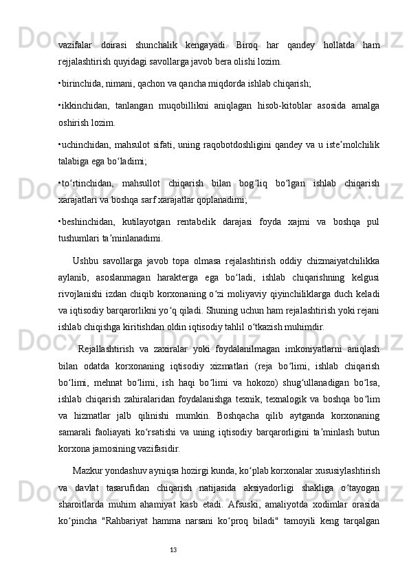 13vazifalar   doirasi   shunchalik   kengayadi.   Biroq   har   qandey   hollatda   ham
rejjalashtirish quyidagi savollarga javob bera olishi lozim. 
•birinchida, nimani, qachon va qancha miqdorda ishlab chiqarish;
•ikkinchidan,   tanlangan   muqobillikni   aniqlagan   hisob-kitoblar   asosida   amalga
oshirish lozim.
•uchinchidan, mahsulot  sifati, uning raqobotdoshligini  qandey va u iste molchilikʼ
talabiga ega bo ladimi; 	
ʻ
•to rtinchidan,   mahsullot   chiqarish   bilan   bog liq   bo lgan   ishlab   chiqarish	
ʻ ʻ ʻ
xarajatlari va boshqa sarf xarajatlar qoplanadimi; 
•beshinchidan,   kutilayotgan   rentabelik   darajasi   foyda   xajmi   va   boshqa   pul
tushumlari ta minlanadimi. 	
ʼ
Ushbu   savollarga   javob   topa   olmasa   rejalashtirish   oddiy   chizmaiyatchilikka
aylanib,   asoslanmagan   harakterga   ega   bo ladi,   ishlab   chiqarishning   kelgusi	
ʻ
rivojlanishi  izdan chiqib korxonaning  o zi  moliyaviy qiyinchiliklarga  duch keladi	
ʻ
va iqtisodiy barqarorlikni yo q qiladi. Shuning uchun ham rejalashtirish yoki rejani	
ʻ
ishlab chiqishga kiritishdan oldin iqtisodiy tahlil o tkazish muhimdir.	
ʻ
  Rejallashtirish   va   zaxiralar   yoki   foydalanilmagan   imkoniyatlarni   aniqlash
bilan   odatda   korxonaning   iqtisodiy   xizmatlari   (reja   bo limi,   ishlab   chiqarish	
ʻ
bo limi,   mehnat   bo limi,   ish   haqi   bo limi   va   hokozo)   shug ullanadigan   bo lsa,	
ʻ ʻ ʻ ʻ ʻ
ishlab   chiqarish   zahiralaridan   foydalanishga   texnik,   texnalogik   va   boshqa   bo lim	
ʻ
va   hizmatlar   jalb   qilinishi   mumkin.   Boshqacha   qilib   aytganda   korxonaning
samarali   faoliayati   ko rsatishi   va   uning   iqtisodiy   barqarorligini   ta minlash   butun	
ʻ ʼ
korxona jamosining vazifasidir. 
Mazkur yondashuv ayniqsa hozirgi kunda, ko plab korxonalar xususiylashtirish	
ʻ
va   davlat   tasarufidan   chiqarish   natijasida   aksiyadorligi   shakliga   o tayogan	
ʻ
sharoitlarda   muhim   ahamiyat   kasb   etadi.   Afsuski,   amaliyotda   xodimlar   orasida
ko pincha   "Rahbariyat   hamma   narsani   ko proq   biladi"   tamoyili   keng   tarqalgan	
ʻ ʻ