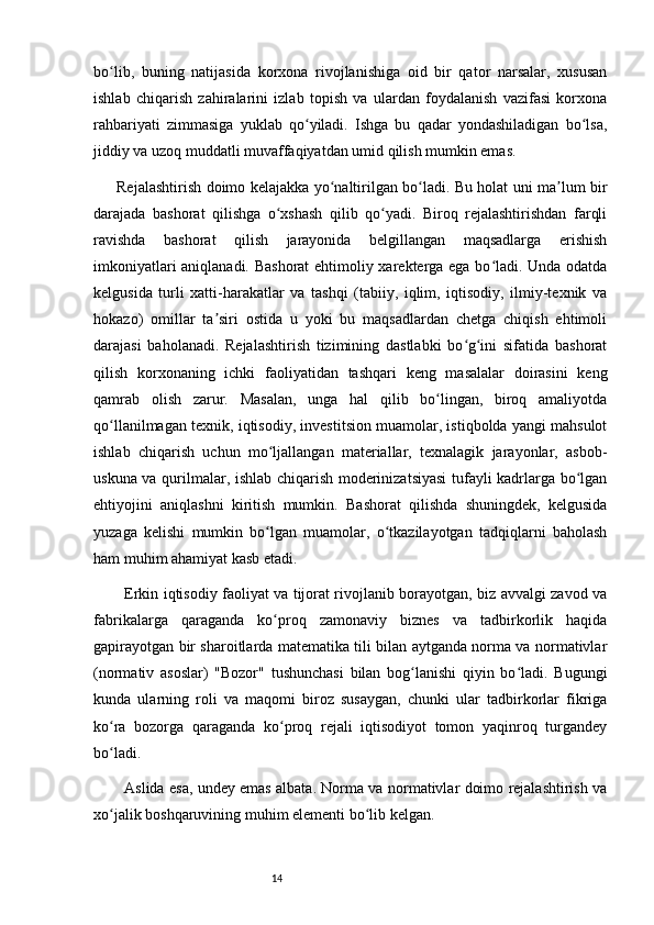 14bo lib,   buning   natijasida   korxona   rivojlanishiga   oid   bir   qator   narsalar,   xususanʻ
ishlab   chiqarish   zahiralarini   izlab   topish   va   ulardan   foydalanish   vazifasi   korxona
rahbariyati   zimmasiga   yuklab   qo yiladi.   Ishga   bu   qadar   yondashiladigan   bo lsa,	
ʻ ʻ
jiddiy va uzoq muddatli muvaffaqiyatdan umid qilish mumkin emas.
Rejalashtirish doimo kelajakka yo naltirilgan bo ladi. Bu holat uni ma lum bir	
ʻ ʻ ʼ
darajada   bashorat   qilishga   o xshash   qilib   qo yadi.   Biroq   rejalashtirishdan   farqli	
ʻ ʻ
ravishda   bashorat   qilish   jarayonida   belgillangan   maqsadlarga   erishish
imkoniyatlari aniqlanadi. Bashorat  ehtimoliy xarekterga ega bo ladi. Unda odatda	
ʻ
kelgusida   turli   xatti-harakatlar   va   tashqi   (tabiiy,   iqlim,   iqtisodiy,   ilmiy-texnik   va
hokazo)   omillar   ta siri   ostida   u   yoki   bu   maqsadlardan   chetga   chiqish   ehtimoli	
ʼ
darajasi   baholanadi.   Rejalashtirish   tizimining   dastlabki   bo g ini   sifatida   bashorat	
ʻ ʻ
qilish   korxonaning   ichki   faoliyatidan   tashqari   keng   masalalar   doirasini   keng
qamrab   olish   zarur.   Masalan,   unga   hal   qilib   bo lingan,   biroq   amaliyotda	
ʻ
qo llanilmagan texnik, iqtisodiy, investitsion muamolar, istiqbolda yangi mahsulot	
ʻ
ishlab   chiqarish   uchun   mo ljallangan   materiallar,   texnalagik   jarayonlar,   asbob-	
ʻ
uskuna va qurilmalar, ishlab chiqarish moderinizatsiyasi tufayli kadrlarga bo lgan	
ʻ
ehtiyojini   aniqlashni   kiritish   mumkin.   Bashorat   qilishda   shuningdek,   kelgusida
yuzaga   kelishi   mumkin   bo lgan   muamolar,   o tkazilayotgan   tadqiqlarni   baholash	
ʻ ʻ
ham muhim ahamiyat kasb etadi. 
Erkin iqtisodiy faoliyat va tijorat rivojlanib borayotgan, biz avvalgi zavod va
fabrikalarga   qaraganda   ko proq   zamonaviy   biznes   va   tadbirkorlik   haqida
ʻ
gapirayotgan bir sharoitlarda matematika tili bilan aytganda norma va normativlar
(normativ   asoslar)   "Bozor"   tushunchasi   bilan   bog lanishi   qiyin   bo ladi.   Bugungi	
ʻ ʻ
kunda   ularning   roli   va   maqomi   biroz   susaygan,   chunki   ular   tadbirkorlar   fikriga
ko ra   bozorga   qaraganda   ko proq   rejali   iqtisodiyot   tomon   yaqinroq   turgandey	
ʻ ʻ
bo ladi.
ʻ
Aslida esa, undey emas albata. Norma va normativlar doimo rejalashtirish va
xo jalik boshqaruvining muhim elementi bo lib kelgan.
ʻ ʻ 