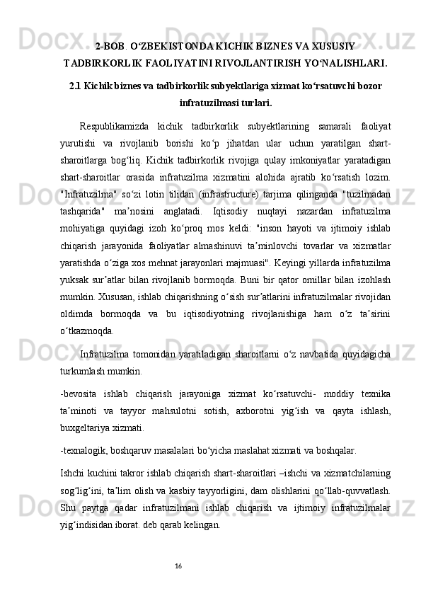 162-BOB .  O ZBEKISTONDA KICHIK BIZNES VA XUSUSIYʻ
TADBIRKORLIK   FAOLIYATINI RIVOJLANTIRISH YO NALISHLARI.	
ʻ  
2.1 Kichik biznes va tadbirkorlik subyektlariga xizmat ko rsatuvchi bozor
ʻ
infratuzilmasi turlari.
Respublikamizda   kichik   tadbirkorlik   subyektlarining   samarali   faoliyat
yurutishi   va   rivojlanib   borishi   ko p   jihatdan   ular   uchun   yaratilgan   shart-	
ʻ
sharoitlarga   bog liq.   Kichik   tadbirkorlik   rivojiga   qulay   imkoniyatlar   yaratadigan	
ʻ
shart-sharoitlar   orasida   infratuzilma   xizmatini   alohida   ajratib   ko rsatish   lozim.	
ʻ
"Infratuzilma"   so zi   lotin   tilidan   (infrastructure)   tarjima   qilinganda   "tuzilmadan	
ʻ
tashqarida"   ma nosini   anglatadi.   Iqtisodiy   nuqtayi   nazardan   infratuzilma
ʼ
mohiyatiga   quyidagi   izoh   ko proq   mos   keldi:   "inson   hayoti   va   ijtimoiy   ishlab	
ʻ
chiqarish   jarayonida   faoliyatlar   almashinuvi   ta minlovchi   tovarlar   va   xizmatlar	
ʼ
yaratishda o ziga xos mehnat jarayonlari majmuasi". Keyingi yillarda infratuzilma	
ʻ
yuksak   sur atlar   bilan   rivojlanib   bormoqda.   Buni   bir   qator   omillar   bilan   izohlash
ʼ
mumkin. Xususan, ishlab chiqarishning o sish sur atlarini infratuzilmalar rivojidan	
ʻ ʼ
oldimda   bormoqda   va   bu   iqtisodiyotning   rivojlanishiga   ham   o z   ta sirini	
ʻ ʼ
o tkazmoqda. 	
ʻ
Infratuzilma   tomonidan   yaratiladigan   sharoitlarni   o z   navbatida   quyidagicha	
ʻ
turkumlash mumkin. 
-bevosita   ishlab   chiqarish   jarayoniga   xizmat   ko rsatuvchi-   moddiy   texnika	
ʻ
ta minoti   va   tayyor   mahsulotni   sotish,   axborotni   yig ish   va   qayta   ishlash,	
ʼ ʻ
buxgeltariya xizmati. 
-texnalogik, boshqaruv masalalari bo yicha maslahat xizmati va boshqalar.	
ʻ
Ishchi kuchini takror ishlab chiqarish shart-sharoitlari –ishchi va xizmatchilarning
sog lig ini, ta lim olish va kasbiy tayyorligini, dam olishlarini qo llab-quvvatlash.	
ʻ ʻ ʼ ʻ
Shu   paytga   qadar   infratuzilmani   ishlab   chiqarish   va   ijtimoiy   infratuzilmalar
yig indisidan iborat. deb qarab kelingan. 
ʻ