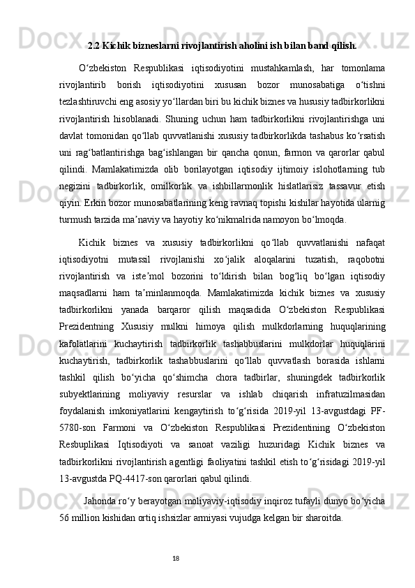 182.2 Kichik bizneslarni rivojlantirish aholini ish bilan band qilish.
O zbekiston   Respublikasi   iqtisodiyotini   mustahkamlash,   har   tomonlamaʻ
rivojlantirib   borish   iqtisodiyotini   xususan   bozor   munosabatiga   o tishni	
ʻ
tezlashtiruvchi eng asosiy yo llardan biri bu kichik biznes va hususiy tadbirkorlikni	
ʻ
rivojlantirish   hisoblanadi.   Shuning   uchun   ham   tadbirkorlikni   rivojlantirishga   uni
davlat tomonidan qo llab quvvatlanishi  xususiy tadbirkorlikda tashabus ko rsatish	
ʻ ʻ
uni   rag batlantirishga   bag ishlangan   bir   qancha   qonun,   farmon   va   qarorlar   qabul	
ʻ ʻ
qilindi.   Mamlakatimizda   olib   borilayotgan   iqtisodiy   ijtimoiy   islohotlarning   tub
negizini   tadbirkorlik,   omilkorlik   va   ishbillarmonlik   hislatlarisiz   tassavur   etish
qiyin. Erkin bozor munosabatlarining keng ravnaq topishi kishilar hayotida ularnig
turmush tarzida ma naviy va hayotiy ko nikmalrida namoyon bo lmoqda. 	
ʼ ʻ ʻ
Kichik   biznes   va   xususiy   tadbirkorlikni   qo llab   quvvatlanishi   nafaqat	
ʻ
iqtisodiyotni   mutassil   rivojlanishi   xo jalik   aloqalarini   tuzatish,   raqobotni	
ʻ
rivojlantirish   va   iste mol   bozorini   to ldirish   bilan   bog liq   bo lgan   iqtisodiy	
ʼ ʻ ʻ ʻ
maqsadlarni   ham   ta minlanmoqda.   Mamlakatimizda   kichik   biznes   va   xususiy
ʼ
tadbirkorlikni   yanada   barqaror   qilish   maqsadida   O zbekiston   Respublikasi	
ʻ
Prezidentning   Xususiy   mulkni   himoya   qilish   mulkdorlarning   huquqlarining
kafolatlarini   kuchaytirish   tadbirkorlik   tashabbuslarini   mulkdorlar   huquqlarini
kuchaytirish,   tadbirkorlik   tashabbuslarini   qo llab   quvvatlash   borasida   ishlarni	
ʻ
tashkil   qilish   bo yicha   qo shimcha   chora   tadbirlar,   shuningdek   tadbirkorlik	
ʻ ʻ
subyektlarining   moliyaviy   resurslar   va   ishlab   chiqarish   infratuzilmasidan
foydalanish   imkoniyatlarini   kengaytirish   to g risida   2019-yil   13-avgustdagi   PF-	
ʻ ʻ
5780-son   Farmoni   va   O zbekiston   Respublikasi   Prezidentining   O zbekiston	
ʻ ʻ
Resbuplikasi   Iqtisodiyoti   va   sanoat   vaziligi   huzuridagi   Kichik   biznes   va
tadbirkorlikni rivojlantirish agentligi faoliyatini tashkil etish to g risidagi 2019-yil	
ʻ ʻ
13-avgustda PQ-4417-son qarorlari qabul qilindi. 
Jahonda ro y berayotgan moliyaviy-iqtisodiy inqiroz tufayli dunyo bo yicha	
ʻ ʻ
56 million kishidan ortiq ishsizlar armiyasi vujudga kelgan bir sharoitda. 