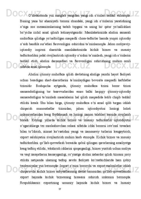 19O zbekistonda   yuz   minglab   yangidan   yangi   ish   o rinlari   tashkil   etilmoqda.ʻ ʻ
Buning   yana   bir   ahamiyatli   tomoni   shundaki,   yangi   ish   o rinlarini   yaratishning	
ʻ
o ziga   xos   mexanizmlarining   tarkib   topgani   va   uning   bir   qator   yo nallishlari	
ʻ ʻ
bo yicha   izchil   amal   qilinib   kelinayotganidir.   Mamlakatimizda   aholini   samarali
ʻ
muhofaza   qilishga   yo naltirilgan   maqsadli   chora-tadbirlar   hamda   yuqori   iqtisodiy	
ʻ
o sish bandlik sur atlari farovonligini oshirishni ta minlamoqda. Jahon moliyaviy-	
ʻ ʼ ʼ
iqtisodiy   inqirozi   sharoitda   mamlakatimizda   kichik   biznes   va   xususiy
tadbirkorlikni jadal rivojlantirish iqtisodiy o sishni ta minlash, yangi ish o rinlarini	
ʻ ʼ ʻ
tashkil   etish,   aholini   daromadlari   va   farovonligini   oshirishning   muhim   omili
sifatida amal qilmoqda. 
Aholini   ijtimoiy   muhofaza   qilish   davlatning   aholiga   yaxshi   hayot   faoliyati
uchun   beradigan   shart-sharoitlarini   ta minlaydigan   bevosita   maqsadli   kafolatlar	
ʼ
tizimidir.   Boshqacha   aytganda,   ijtimoiy   muhofaza   tizimi   bozor   tizimi
samaradorligining   tor   tasavvurlaridan   emas   balki   haqiqiy   ijtimoiy-iqtisodiy
samaradorligini   ta minlash   masalalarini   hal   qilish   maqsadida   kelib   chiqib   tashkil	
ʼ
etilishi   kerak.   Shu   bilan   birga,   ijtimoiy   muhofaza   o zi   amal   qilib   turgan   ishlab	
ʻ
chiqarish   munosabatlar   tizimidan,   jahon   iqtisodiyotini   hozirgi   holati
imkoniyatlaridan   keng   foydalanadi   va   hozirgi   zamon   talablari   asosida   rivojlanib
boradi.   Keyingi   yillarda   kichik   biznes   va   xususiy   tadbirkorlik   iqtisodiyotni
o zgarishlarga   tez   moslashuvchan   sohasi   sifatida   ichki   bozorni   iste mol   tovarlari	
ʻ ʼ
bilan   to ldirish,   xizmat   ko rsatishni   yangi   va   zamonaviy   turlarini   kengaytirish,	
ʻ ʻ
export   salohiyatini   rivojlantirish   muhim   kasb   etmoqda.   Kichik   biznes   va   xususiy
tadbirkorlikni   qo llab-quvvatlash   borasida   qabul   qilingan  qarorlarning  amaliyotga	
ʻ
keng tadbiq etilishi, tekshirish ishlarini qisqarganligi, biznes yuritish uchun moliya
va vaqt xarajatlarini kamayganligi, ro yxatga olishni xabardor qilish tizimini joriy	
ʻ
etilishi   natijasida   ularning   tadhqi   savdo   faoliyati   ko rsatkichlarida   ham   ijobiy	
ʻ
tendensiyalar yuz bermoqda. Import o rnini bosuvchi va export mahsulotlar ishlab	
ʻ
chiqaruvchi  kichik  biznes  subyektlarining  davlat  tomonidan  qo llab-quvvatlanishi	
ʻ
export   hajmida   kichik   biznesning   hissasini   oshirish   imkonini   bermoqda.
Respublikamiz   exportining   umumiy   hajmida   kichik   biznes   va   hususiy