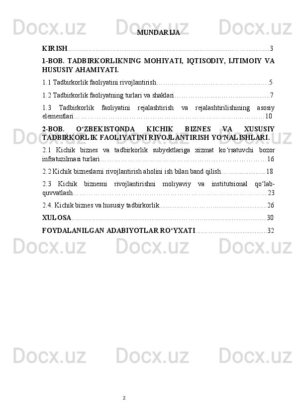 2 MUNDARIJA
KIRISH ............................................................................................... ……. ............3
1-BOB.   TADBIRKORLIKNING   MOHIYATI,   IQTISODIY,   IJTIMOIY   VA
HUSUSIY AHAMIYATI. 
1.1 Tadbirkorlik faoliyatini rivojlantirish……..………………..……………....….5
1.2 Tadbirkorlik faoliyatning turlari va shaklari………….…......……....................7
1.3   Tadbirkorlik   faoliyatini   rejalashtirish   va   rejalashtirilishining   asosiy
elementlari……………………………………………………………..…………10
2-BOB.   O ZBEKISTONDA   KICHIK   BIZNES   VA   XUSUSIYʻ
TADBIRKORLIK FAOLIYATINI RIVOJLANTIRISH YO NALISHLARI.	
ʻ
2.1   Kichik   biznes   va   tadbirkorlik   subyektlariga   xizmat   ko rsatuvchi   bozor
ʻ
infratuzilmasi turlari………………………………………………………………16
2.2 Kichik bizneslarni rivojlantirish aholini ish bilan band qilish……..................18
2.3   Kichik   biznesni   rivojlantirishni   moliyaviy   va   institutsional   qo lab-	
ʻ
quvvatlash…………………………………………………………………………23
2.4. Kichik biznes va hususiy tadbirkorlik...............…………...............................26
XULOSA ...........................................................………….....................................30
FOYDALANILGAN ADABIYOTLAR RO YXATI	
ʻ .......…..............................32 