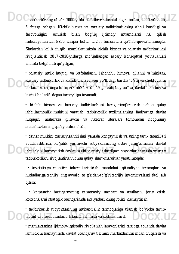 20tadbirkorlikning ulushi 2000 yilda 10,2 foizini tashkil etgan bo lsa, 2020 yilda 26,ʻ
5   foizga   oshgan.   Kichik   biznes   va   xususiy   tadbirkorlikning   aholi   bandligi   va
farovonligini   oshirish   bilan   bog liq   ijtimoiy   muamolarni   hal   qilish	
ʻ
imkoniyatlaridan   kelib   chiqan   holda   davlat   tomonidan   qo llab-quvvatlanmoqda.	
ʻ
Shulardan   kelib   chiqib,   mamlakatimizda   kichik   biznes   va   xususiy   tadbirkorlikni
rivojlantirish   2017-2020-yillarga   mo ljallangan   asosiy   konseptual   yo nalishlari	
ʻ ʻ
sifatida belgilanib qo yilgan;	
ʻ
•   xususiy   mulk   huquqi   va   kafolatlarini   ishonchli   himoya   qilishni   ta minlash,	
ʼ
xususiy tadbirkorlik va kichik biznes rivoji yo llidagi barcha to siq va cheklovlarni	
ʻ ʻ
bartaraf etish, unga to liq erkinlik berish, "Agar xalq boy bo lsa, davlat ham boy va	
ʻ ʻ
kuchli bo ladi" degan tamoyiliga tayanadi;	
ʻ
•   kichik   biznes   va   hususiy   tadbirkorlikni   keng   rivojlantirish   uchun   qulay
ishbillarmonlik   muhitini   yaratish,   tadbirkorlik   tuzilmalarning   faoliyatiga   davlat
huquqini   muhofaza   qiluvchi   va   nazorat   idoralari   tomonidan   noqonuniy
aralashuvlarning qat iy oldini olish; 	
ʼ
• davlat  mulkini  xususiylashtirishni  yanada kengaytirish  va uning tarti-  taomillari
soddalashtirish,   xo jalik   yurituvchi   subyektlarining   ustav   jamg armalari   davlat
ʻ ʻ
ishtirokini kamaytirish davlat mulki xususiylashtirilgan obyektlar bazasida xususiy
tadbirkorlikni rivojlantirish uchun qulay shart-sharoitlar yaratilmoqda; 
  •   invetsitsiya   muhitini   takomillashtirish,   mamlakat   iqtisodiyoti   tarmoqlari   va
hududlariga xorijiy, eng avvalo, to g ridan-to g ri xorijiy investisiyalarni  faol jalb	
ʻ ʻ ʻ ʻ
qilish;
  •   korparativ   boshqaruvning   zamonaviy   standart   va   usullarini   joriy   etish,
korxonalarni strategik boshqarishda aksiyadorlikning rolini kuchaytirish;
•   tadbirkorlik   subyektlarining   muhandislik   tarmoqlariga   ulanish   bo yicha   tartib-	
ʻ
taomil va mexanizmlarni takomillashtirish va sodalashtirish;
• mamlakatning ijtimoiy-iqtisodiy rivojlanish jarayonlarini tartibga solishda davlat
ishtirokini kamaytirish, davlat boshqaruv tizimini markazlashtirishdan chiqarish va 