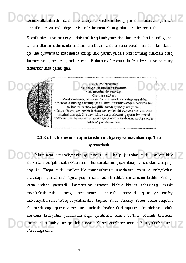 21demokratlashtirish,   davlat-   xususiy   sheriklikni   kengaytirish,   nodavlat,   jamoat
tashkilotlari va joylardagi o zini o zi boshqarish organlarini rolini oshirish. ʻ ʻ
Kichik biznes va hususiy tadbirkorlik iqtisodiyotni rivojlantirish aholi bandligi, va
daromadlarini   oshirishda   muhim   omillidir.   Ushbu   soha   vakillarini   har   taraflama
qo llab quvvatlash maqsadida oxirgi ikki yarim yilda Prezidentning ellikdan ortiq	
ʻ
farmon   va   qarorlari   qabul   qilindi.   Bularning   barchasi   kichik   biznes   va   xususiy
tadbirkorlikka qaratilgan. 
2.3 Kichik biznesni rivojlantirishni moliyaviy va inavatsion qo llab-	
ʻ
quvvatlash.
Mamlakat   iqtisodiyotinining   rivojlanishi   ko p   jihatdan   turli   mulkchiklik	
ʻ
shaklidagi xo jalin subyektlarining, korxonalarning qay darajada shaklanganligiga	
ʻ
bog liq.   Faqat   turli   mulkchilik   munosabatlari   asoslagan   xo jalik   subyektlari	
ʻ ʻ
orasidagi   optimal   nisbatgina   yuqori   samaradorli   ishlab   chiqarishni   tashkil   etishga
katta   imkon   yaratadi.   Innovatsion   jarayon   kichik   biznes   sohasidagi   muhit
mvofiqlashtirish   uning   samarasini   oshirish   mavjud   ijtimoiy-iqtisodiy
imkoniyatlaridan   to liq   foydalanishni   taqazo   etadi.   Asosiy   etibor   bozor   raqobat	
ʻ
sharoitida eng oqilona variantlarni tanlash, foydalilik darajasini ta minlah va kichik	
ʼ
korxona   faoliyatini   jadalashtirishga   qaratilishi   lozim   bo ladi.   Kichik   biznesni	
ʻ
innovatsion faoliyatini qo llab-quvvatlash jarayonilarini asosan 3 ta yo nalishlarni	
ʻ ʻ
o z ichiga oladi:	
ʻ
