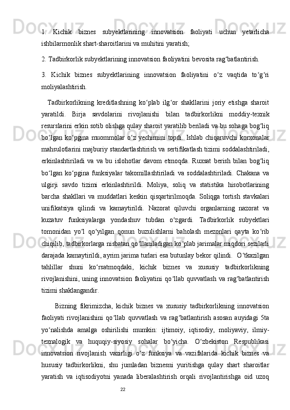 221.   Kichik   biznes   subyektlarining   innovatsion   faoliyati   uchun   yetarlicha
ishbilarmonlik shart-sharoitlarini va muhitini yaratish;
2. Tadbirkorlik subyektlarining innovatsion faoliyatini bevosita rag batlantirish. ʻ
3.   Kichik   biznes   subyektlarining   innovatsion   faoliyatini   o z   vaqtida   to g ri	
ʻ ʻ ʻ
moliyalashtirish. 
    Tadbirkorlikning   kreditlashning   ko plab   ilg or   shakllarini   joriy   etishga   sharoit	
ʻ ʻ
yaratildi.   Birja   savdolarini   rivojlanishi   bilan   tadbirkorlikni   moddiy-texnik
resurslarini erkin sotib olishga qulay sharoit yaratilib beriladi va bu sohaga bog liq	
ʻ
bo lgan  ko pgina  muommolar  o z yechimini   topdi. Ishlab  chiqaruvchi  korxonalar	
ʻ ʻ ʻ
mahsulotlarini majburiy standartlashtirish va sertifikatlash tizimi soddalashtiriladi,
erkinlashtiriladi   va   va   bu   islohotlar   davom   etmoqda.   Ruxsat   berish   bilan   bog liq	
ʻ
bo lgan   ko pgina   funksiyalar   takomillashtiriladi   va   soddalashtiriladi.   Chakana   va	
ʻ ʻ
ulgirji   savdo   tizimi   erkinlashtirildi.   Moliya,   soliq   va   statistika   hisobotlarining
barcha   shakllari   va   muddatlari   keskin   qisqartirilmoqda.   Soliqga   tortish   stavkalari
unifikatsiya   qilindi   va   kamaytirildi.   Nazorat   qiluvchi   organlarning   nazorat   va
kuzatuv   funksiyalarga   yondashuv   tubdan   o zgardi.   Tadbirkorlik   subyektlari	
ʻ
tomonidan   yo l   qo yilgan   qonun   buzulishlarni   baholash   mezonlari   qayta   ko rib	
ʻ ʻ ʻ
chiqilib, tadbirkorlarga nisbatan qo llaniladigan ko plab jarimalar miqdori sezilarli	
ʻ ʻ
darajada kamaytirildi, ayrim jarima turlari esa butunlay bekor qilindi.  O tkazilgan	
ʻ
tahlillar   shuni   ko rsatmoqdaki,   kichik   biznes   va   xususiy   tadbirkorlikning	
ʻ
rivojlanishini,   uning   innovatsion   faoliyatini   qo llab   quvvatlash   va   rag batlantirish	
ʻ ʻ
tizimi shaklangandir. 
Bizning   fikrimizcha,   kichik   biznes   va   xususiy   tadbirkorlikning   innovatsion
faoliyati   rivojlanishini   qo llab   quvvatlash   va   rag batlantirish   asosan   auyidagi   5ta	
ʻ ʻ
yo nalishda   amalga   oshirilishi   mumkin:   ijtimoiy,   iqtisodiy,   moliyaviy,   ilmiy-	
ʻ
texnalogik   va   huquqiy-siyosiy   sohalar   bo yicha.   O zbekiston   Respublikasi	
ʻ ʻ
innovatsion   rivojlanish   vazirligi   o z   funksiya   va   vazifalarida   kichik   biznes   va	
ʻ
hususiy   tadbirkorlikni,   shu   jumladan   biznesni   yuritishga   qulay   shart   sharoitlar
yaratish   va   iqtisodiyotni   yanada   liberalashtirish   orqali   rivojlantirishga   oid   uzoq 