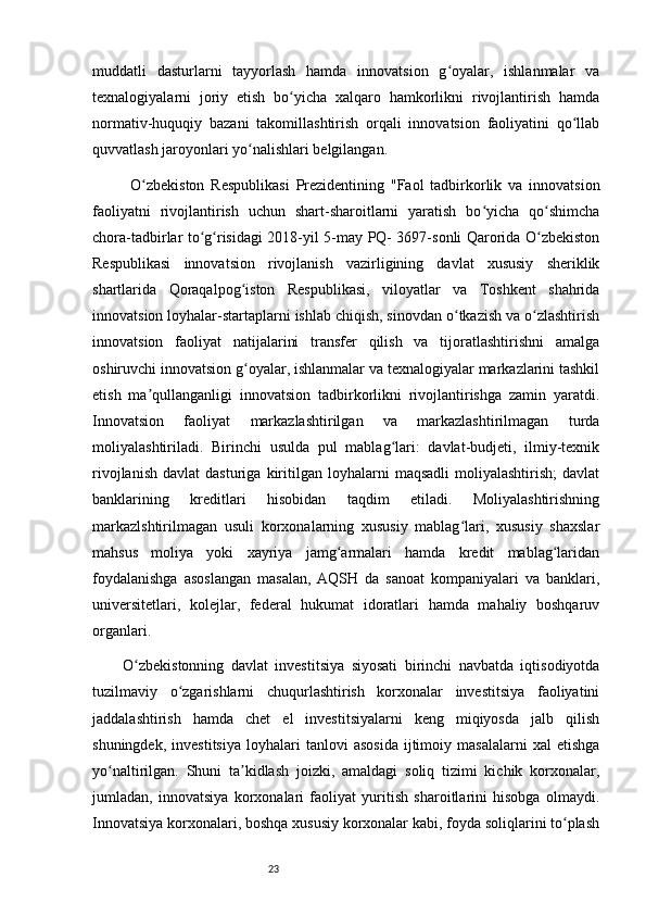 23muddatli   dasturlarni   tayyorlash   hamda   innovatsion   g oyalar,   ishlanmalar   vaʻ
texnalogiyalarni   joriy   etish   bo yicha   xalqaro   hamkorlikni   rivojlantirish   hamda	
ʻ
normativ-huquqiy   bazani   takomillashtirish   orqali   innovatsion   faoliyatini   qo llab	
ʻ
quvvatlash jaroyonlari yo nalishlari belgilangan.	
ʻ
O zbekiston   Respublikasi   Prezidentining   "Faol   tadbirkorlik   va   innovatsion	
ʻ
faoliyatni   rivojlantirish   uchun   shart-sharoitlarni   yaratish   bo yicha   qo shimcha	
ʻ ʻ
chora-tadbirlar to g risidagi 2018-yil 5-may PQ- 3697-sonli Qarorida O zbekiston	
ʻ ʻ ʻ
Respublikasi   innovatsion   rivojlanish   vazirligining   davlat   xususiy   sheriklik
shartlarida   Qoraqalpog iston   Respublikasi,   viloyatlar   va   Toshkent   shahrida	
ʻ
innovatsion loyhalar-startaplarni ishlab chiqish, sinovdan o tkazish va o zlashtirish	
ʻ ʻ
innovatsion   faoliyat   natijalarini   transfer   qilish   va   tijoratlashtirishni   amalga
oshiruvchi innovatsion g oyalar, ishlanmalar va texnalogiyalar markazlarini tashkil	
ʻ
etish   ma qullanganligi   innovatsion   tadbirkorlikni   rivojlantirishga   zamin   yaratdi.	
ʼ
Innovatsion   faoliyat   markazlashtirilgan   va   markazlashtirilmagan   turda
moliyalashtiriladi.   Birinchi   usulda   pul   mablag lari:   davlat-budjeti,   ilmiy-texnik	
ʻ
rivojlanish   davlat   dasturiga   kiritilgan  loyhalarni   maqsadli   moliyalashtirish;   davlat
banklarining   kreditlari   hisobidan   taqdim   etiladi.   Moliyalashtirishning
markazlshtirilmagan   usuli   korxonalarning   xususiy   mablag lari,   xususiy   shaxslar	
ʻ
mahsus   moliya   yoki   xayriya   jamg armalari   hamda   kredit   mablag laridan	
ʻ ʻ
foydalanishga   asoslangan   masalan,   AQSH   da   sanoat   kompaniyalari   va   banklari,
universitetlari,   kolejlar,   federal   hukumat   idoratlari   hamda   mahaliy   boshqaruv
organlari. 
O zbekistonning   davlat   investitsiya   siyosati   birinchi   navbatda   iqtisodiyotda	
ʻ
tuzilmaviy   o zgarishlarni   chuqurlashtirish   korxonalar   investitsiya   faoliyatini	
ʻ
jaddalashtirish   hamda   chet   el   investitsiyalarni   keng   miqiyosda   jalb   qilish
shuningdek,   investitsiya   loyhalari   tanlovi   asosida   ijtimoiy   masalalarni   xal   etishga
yo naltirilgan.   Shuni   ta kidlash   joizki,   amaldagi   soliq   tizimi   kichik   korxonalar,	
ʻ ʼ
jumladan,   innovatsiya   korxonalari   faoliyat   yuritish   sharoitlarini   hisobga   olmaydi.
Innovatsiya korxonalari, boshqa xususiy korxonalar kabi, foyda soliqlarini to plash	
ʻ 