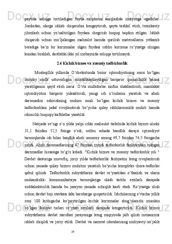 24paytida   soliqga   tortiladigan   foyda   miqdorini   aniqlashda   imtiyozga   egadirlar.
Jumladan,   ularga   ishlab   chiqarishni   kengaytirish,   qayta   tashkil   etish,   texnikaviy
jihozlash   uchun   yo naltirilgan   foydani   chegirish   huquqi   taqdim   etilgan.   Ishlabʻ
chiqarish   uchun   mo ljalangan   mahsulot   hamda   qurilish   materiallarini   yetkazib
ʻ
beradiga   ba zi   bir   korxonalar   olgan   foydasi   ushbu   korxona   ro yxatga   olingan	
ʼ ʻ
kundan boshlab, dastlabki ikki yil mobaynida soliqqa tortilmaydi. 
2.4 Kichik biznes va xususiy tadbirkorlik 
Mustaqillik   yillarida   O zbekistonda   bozor   iqtisodiyotining   asosi   bo lgan	
ʻ ʻ
xususiy   mulk   ustuvorligini   mustahkamlaydigan   barqaror   qonunchilik   bazasi
yaratilganini   qayd   etish   zarur.   O rta   mulkdorlar   sinfini   shaklantirish,   mamlakat	
ʻ
iqtisodiyotini   barqaror   yuksaltirish,   yangi   ish   o rinlarini   yaratish   va   aholi	
ʻ
daromadini   oshirishning   muhim   omili   bo lgan   kichik   biznes   va   xususiy	
ʻ
tadbirkorlikni   jadal   rivojlantirish   bo yicha   qulay   ishbilarmonlik   muhiti   hamda	
ʻ
ishonchli huquqiy kafolatlar yaratildi.
Natijada so ngi o n yilda yalpi ichki  mahsulot  tarkibida kichik biznes  ulushi	
ʻ ʻ
31,1   foizdan   52,5   foizga   o sdi,   ushbu   sohada   bandlik   darajsi   iqtisodiyot	
ʻ
tarmoqlarida   ish   bilan   bandlik   aholi   umumiy   soning   49,7   foizdan   74,5   foizgacha
oshdi.   Aholi   daromadlarining   47   foizdan   ziyodi   tadbirkorlik   faoliyatidan   tushgan
daromadlar   hissasiga   to g ri   keladi.   "Kichik   biznes   va   xususiy   tadbirkorlik   yili   "	
ʻ ʻ
Davlat   dasturiga   muvofiq,   joriy   yilda   tadbirkorlik   faoliyatini   keng   rivojlantirish
uchun   yanada   qulay   biznes   muhitini   yaratish   bo yicha   kompleks   chora-tadbirlar	
ʻ
qabul   qilindi.   Tadbirkorlik   subyektlarini   davlat   ro yxatidan   o tkazish   va   ularni	
ʻ ʻ
muhandislik-   kommunikatsiya   tarmoqlariga   ulash   tartibi   sezilarli   darajada
soddalashtirildi   hamda   bu   jarayon   yanada   ochiqlik   kasb   etadi.   Ro yxatga   olish	
ʻ
uchun davlat boji stavkasi ikki barobarga qisqartirildi. Ishchilarning o rtacha yillik
ʻ
soni   100   kishigacha   ko paytirilgan   kichik   korxonalar   shug ulanishi   mumkin	
ʻ ʻ
bo lgan   faoliyat   turlari   ro yxati   sezilarli   darajada   kengaytirildi.   Kichik   biznes	
ʻ ʻ
subyektlarini   davlat   xaridlari   jarayoniga   keng   miqiyosda   jalb   qilish   mexanizmi
ishlab   chiqildi   va   joriy   etildi.   Davlat   va   nazorat   idoralarining   moliyaviy-xo jalik	
ʻ 