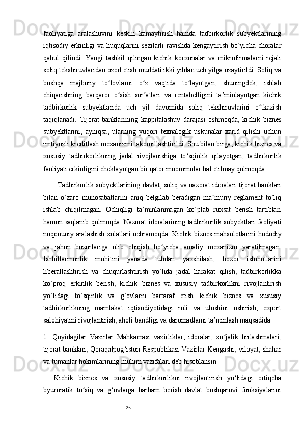 25faoliyatiga   aralashuvini   keskin   kamaytirish   hamda   tadbirkorlik   subyektlarining
iqtisodiy erkinligi va huquqlarini sezilarli ravishda kengaytirish bo yicha choralarʻ
qabul   qilindi.   Yangi   tashkil   qilingan   kichik   korxonalar   va   mikrofirmalarni   rejali
soliq tekshiruvlaridan ozod etish muddati ikki yildan uch yilga uzaytirildi. Soliq va
boshqa   majburiy   to lovlarni   o z   vaqtida   to layotgan,   shuningdek,   ishlab	
ʻ ʻ ʻ
chiqarishning   barqaror   o sish   sur atlari   va   rentabelligini   ta minlayotgan   kichik	
ʻ ʼ ʼ
tadbirkorlik   subyektlarida   uch   yil   davomida   soliq   tekshiruvlarini   o tkazish	
ʻ
taqiqlanadi.   Tijorat   banklarining   kappitalashuv   darajasi   oshmoqda,   kichik   biznes
subyektlarini,   ayniqsa,   ularning   yuqori   texnalogik   uskunalar   xarid   qilishi   uchun
imtiyozli kreditlash mexanizmi takomillashtirildi. Shu bilan birga, kichik biznes va
xususiy   tadbirkorlikning   jadal   rivojlanishiga   to sqinlik   qilayotgan,   tadbirkorlik	
ʻ
faoliyati erkinligini cheklayotgan bir qator muommolar hal etilmay qolmoqda. 
Tadbirkorlik subyektlarining davlat, soliq va nazorat idoralari tijorat banklari
bilan   o zaro   munosabatlarini   aniq   belgilab   beradigan   ma muriy   reglament   to liq	
ʻ ʼ ʻ
ishlab   chiqilmagan.   Ochiqligi   ta minlanmagan   ko plab   ruxsat   berish   tartiblari	
ʼ ʻ
hamon saqlanib qolmoqda. Nazorat idoralarining tadbirkorlik subyektlari faoliyati
noqonuniy aralashish xolatlari uchramoqda. Kichik biznes mahsulotlarini hududiy
va   jahon   bozorlariga   olib   chiqish   bo yicha   amaliy   mexanizm   yaratilmagan.	
ʻ
Ishbillarmonlik   muhitini   yanada   tubdan   yaxshilash,   bozor   islohotlarini
liberallashtirish   va   chuqurlashtirish   yo lida   jadal   harakat   qilish,   tadbirkorlikka
ʻ
ko proq   erkinlik   berish,   kichik   biznes   va   xususiy   tadbirkorlikni   rivojlantirish	
ʻ
yo lidagi   to sqinlik   va   g ovlarni   bartaraf   etish   kichik   biznes   va   xususiy
ʻ ʻ ʻ
tadbirkorlikning   mamlakat   iqtisodiyotidagi   roli   va   ulushini   oshirish,   export
salohiyatini rivojlantirish, aholi bandligi va daromadlarni ta minlash maqsadida: 	
ʼ
1.   Quyidagilar   Vazirlar   Mahkamasi   vazirliklar,   idoralar,   xo jalik   birlashmalari,	
ʻ
tijorat banklari, Qoraqalpog iston Respublikasi  Vazirlar Kengashi, viloyat, shahar	
ʻ
va tumanlar hokimlarining muhim vazifalari deb hisoblansin: 
Kichik   biznes   va   xususiy   tadbirkorlikni   rivojlantirish   yo lidagi   ortiqcha	
ʻ
byuroratik   to siq   va   g ovlarga   barham   berish   davlat   boshqaruvi   funksiyalarini	
ʻ ʻ