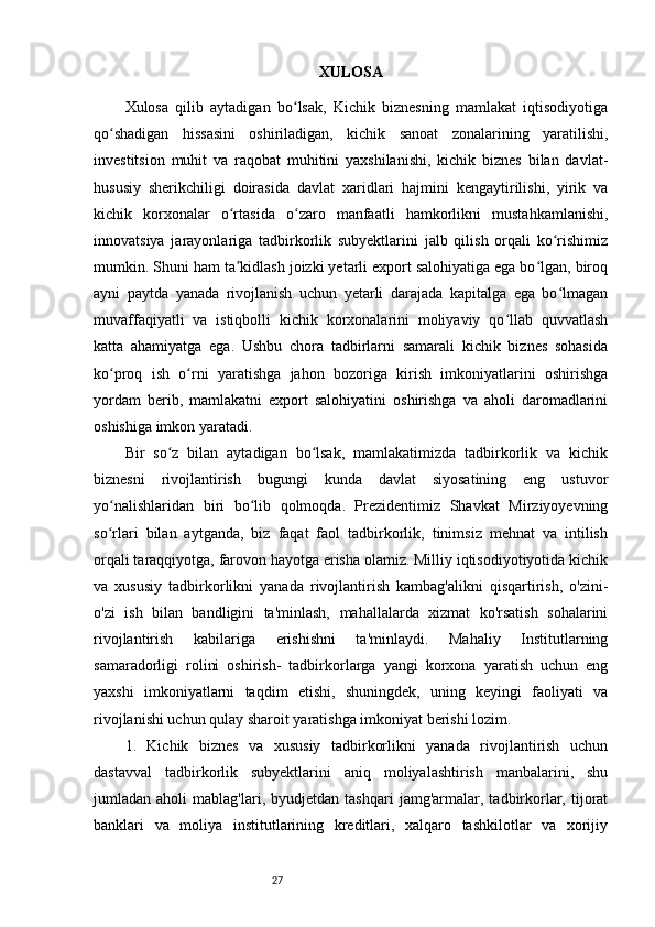 27 XULOSA 
Xulosa   qilib   aytadigan   bo lsak,   Kichik   biznesning   mamlakat   iqtisodiyotigaʻ
qo shadigan   hissasini   oshiriladigan,   kichik   sanoat   zonalarining   yaratilishi,	
ʻ
investitsion   muhit   va   raqobat   muhitini   yaxshilanishi,   kichik   biznes   bilan   davlat-
hususiy   sherikchiligi   doirasida   davlat   xaridlari   hajmini   kengaytirilishi,   yirik   va
kichik   korxonalar   o rtasida   o zaro   manfaatli   hamkorlikni   mustahkamlanishi,	
ʻ ʻ
innovatsiya   jarayonlariga   tadbirkorlik   subyektlarini   jalb   qilish   orqali   ko rishimiz	
ʻ
mumkin. Shuni ham ta kidlash joizki yetarli export salohiyatiga ega bo lgan, biroq	
ʼ ʻ
ayni   paytda   yanada   rivojlanish   uchun   yetarli   darajada   kapitalga   ega   bo lmagan	
ʻ
muvaffaqiyatli   va   istiqbolli   kichik   korxonalarini   moliyaviy   qo llab   quvvatlash	
ʻ
katta   ahamiyatga   ega.   Ushbu   chora   tadbirlarni   samarali   kichik   biznes   sohasida
ko proq   ish   o rni   yaratishga   jahon   bozoriga   kirish   imkoniyatlarini   oshirishga	
ʻ ʻ
yordam   berib,   mamlakatni   export   salohiyatini   oshirishga   va   aholi   daromadlarini
oshishiga imkon yaratadi.
Bir   so z   bilan   aytadigan   bo lsak,   mamlakatimizda   tadbirkorlik   va   kichik	
ʻ ʻ
biznesni   rivojlantirish   bugungi   kunda   davlat   siyosatining   eng   ustuvor
yo nalishlaridan   biri   bo lib   qolmoqda.   Prezidentimiz   Shavkat   Mirziyoyevning	
ʻ ʻ
so rlari   bilan   aytganda,   biz   faqat   faol   tadbirkorlik,   tinimsiz   mehnat   va   intilish
ʻ
orqali taraqqiyotga, farovon hayotga erisha olamiz. Milliy iqtisodiyotiyotida kichik
va   xususiy   tadbirkorlikni   yanada   rivojlantirish   kambag'alikni   qisqartirish,   o'zini-
o'zi   ish   bilan   bandligini   ta'minlash,   mahallalarda   xizmat   ko'rsatish   sohalarini
rivojlantirish   kabilariga   erishishni   ta'minlaydi.   Mahaliy   Institutlarning
samaradorligi   rolini   oshirish-   tadbirkorlarga   yangi   korxona   yaratish   uchun   eng
yaxshi   imkoniyatlarni   taqdim   etishi,   shuningdek,   uning   keyingi   faoliyati   va
rivojlanishi uchun qulay sharoit yaratishga imkoniyat berishi lozim. 
1.   Kichik   biznes   va   xususiy   tadbirkorlikni   yanada   rivojlantirish   uchun
dastavval   tadbirkorlik   subyektlarini   aniq   moliyalashtirish   manbalarini,   shu
jumladan  aholi   mablag'lari,  byudjetdan   tashqari   jamg'armalar,  tadbirkorlar,  tijorat
banklari   va   moliya   institutlarining   kreditlari,   xalqaro   tashkilotlar   va   xorijiy