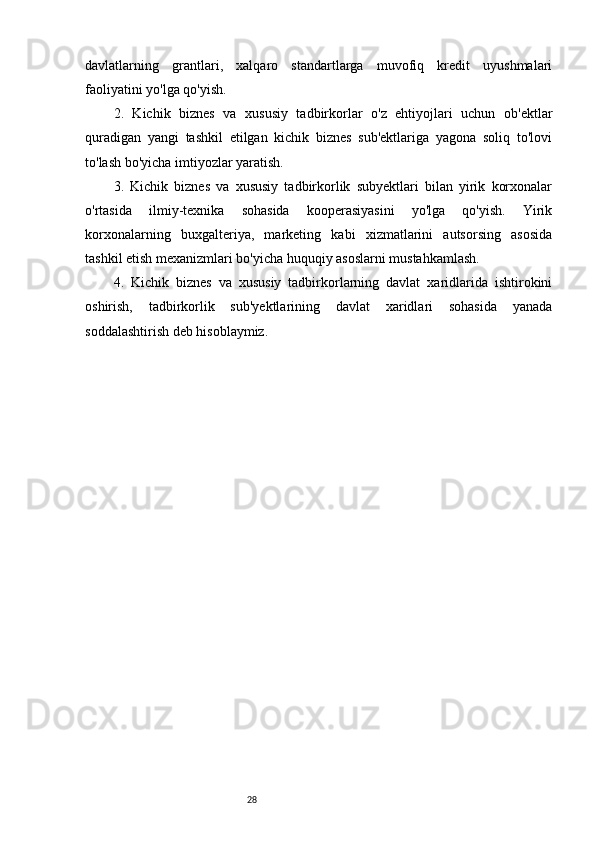 28davlatlarning   grantlari,   xalqaro   standartlarga   muvofiq   kredit   uyushmalari
faoliyatini yo'lga qo'yish.
2.   Kichik   biznes   va   xususiy   tadbirkorlar   o'z   ehtiyojlari   uchun   ob'ektlar
quradigan   yangi   tashkil   etilgan   kichik   biznes   sub'ektlariga   yagona   soliq   to'lovi
to'lash bo'yicha imtiyozlar yaratish.
3.   Kichik   biznes   va   xususiy   tadbirkorlik   subyektlari   bilan   yirik   korxonalar
o'rtasida   ilmiy-texnika   sohasida   kooperasiyasini   yo'lga   qo'yish.   Yirik
korxonalarning   buxgalteriya,   marketing   kabi   xizmatlarini   autsorsing   asosida
tashkil etish mexanizmlari bo'yicha huquqiy asoslarni mustahkamlash.
4.   Kichik   biznes   va   xususiy   tadbirkorlarning   davlat   xaridlarida   ishtirokini
oshirish,   tadbirkorlik   sub'yektlarining   davlat   xaridlari   sohasida   yanada
soddalashtirish deb hisoblaymiz.
      