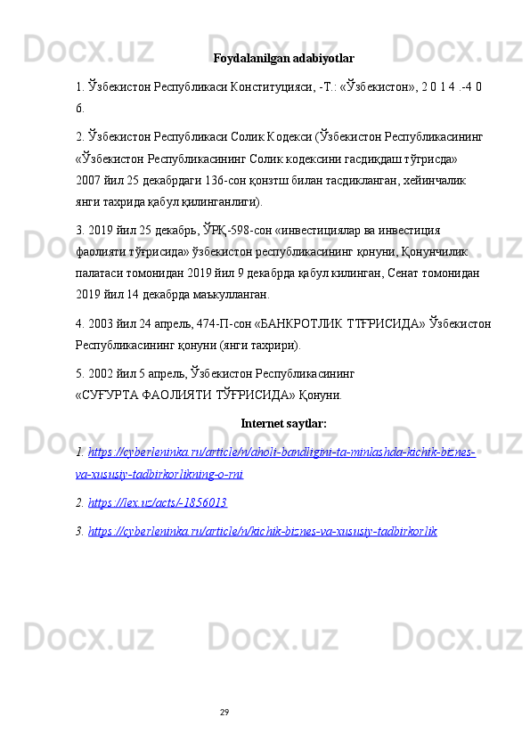 29Foydalanilgan adabiyotlar
1. Ўзбекистон Республикаси Конституцияси, -Т.: «Ўзбекистон», 2 0 1 4 .-4 0 
6.
2. Ўзбекистон Республикаси Солик Кодекси (Ўзбекистон Республикасининг 
«Ўзбекистон Республикасининг Солик кодексини гасдиқдаш тўгрисда» 
2007 йил 25 декабрдаги 136-сон қонзтш билан тасдикланган, хейинчалик 
янги тахрида қабул қилинганлиги). 
3. 2019 йил 25 декабрь, ЎРҚ-598-сон «инвестициялар ва инвестиция 
фаолияти тўғрисида» ўзбекистон республикасининг қонуни, Қонунчилик 
палатаси томонидан 2019 йил 9 декабрда қабул килинган, Сенат томонидан 
2019 йил 14 декабрда маъкулланган. 
4. 2003 йил 24 апрель, 474-П-сон «БАНКРОТЛИК ТТҒРИСИДА» Ўзбекистон
Республикасининг қонуни (янги тахрири). 
5. 2002 йил 5 апрель, Ўзбекистон Республикасининг 
«СУҒУРТА ФАОЛИЯТИ ТЎҒРИСИДА» Қонуни. 
Internet saytlar:
1. https://cyberleninka.ru/article/n/aholi-bandligini-ta-minlashda-kichik-biznes-   
va-xususiy-tadbirkorlikning-o-rni
2. https://lex.uz/acts/-1856013   
3. https://cyberleninka.ru/article/n/kichik-biznes-va-xususiy-tadbirkorlik    