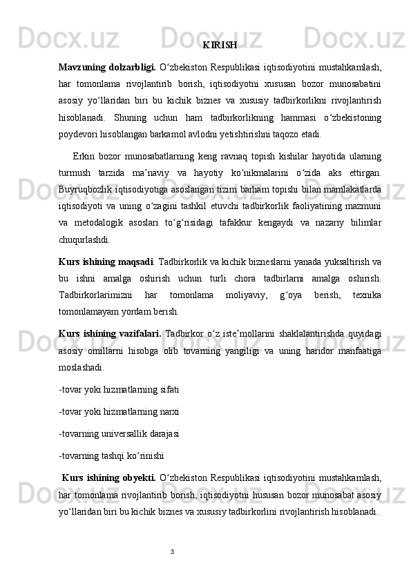 3 KIRISH
Mavzuning   dolzarbligi.   O zbekiston   Respublikasi   iqtisodiyotini   mustahkamlash,ʻ
har   tomonlama   rivojlantirib   borish,   iqtisodiyotni   xususan   bozor   munosabatini
asosiy   yo llaridan   biri   bu   kichik   biznes   va   xususiy   tadbirkorlikni   rivojlantirish	
ʻ
hisoblanadi.   Shuning   uchun   ham   tadbirkorlikning   hammasi   o zbekistoning	
ʻ
poydevori hisoblangan barkamol avlodni yetishtirishni taqozo etadi.
Erkin   bozor   munosabatlarning   keng   ravnaq   topish   kishilar   hayotida   ularning
turmush   tarzida   ma naviy   va   hayotiy   ko nikmalarini   o zida   aks   ettirgan.	
ʼ ʻ ʻ
Buyruqbozlik iqtisodiyotiga asoslangan tizim barham topishi bilan mamlakatlarda
iqtisodiyoti   va   uning   o zagini   tashkil   etuvchi   tadbirkorlik   faoliyatining   mazmuni
ʻ
va   metodalogik   asoslari   to g risidagi   tafakkur   kengaydi   va   nazariy   bilimlar	
ʻ ʻ
chuqurlashdi.
Kurs ishining maqsadi . Tadbirkorlik va kichik bizneslarni yanada yuksaltirish va
bu   ishni   amalga   oshirish   uchun   turli   chora   tadbirlarni   amalga   oshirish.
Tadbirkorlarimizni   har   tomonlama   moliyaviy,   g oya   berish,   texnika	
ʻ
tomonlamayam yordam berish. 
Kurs   ishining   vazifalari.   Tadbirkor   o z   iste mollarini   shaklalantirishda   quyidagi	
ʻ ʼ
asosiy   omillarni   hisobga   olib   tovarning   yangiligi   va   uning   haridor   manfaatiga
moslashadi.
-tovar yoki hizmatlarning sifati
-tovar yoki hizmatlarning narxi
-tovarning universallik darajasi 
-tovarning tashqi ko rinishi	
ʻ
  Kurs   ishining   obyekti.   O zbekiston   Respublikasi   iqtisodiyotini   mustahkamlash,	
ʻ
har tomonlama rivojlantirib borish, iqtisodiyotni hususan bozor munosabat asosiy
yo llaridan biri bu kichik biznes va xususiy tadbirkorlini rivojlantirish hisoblanadi.	
ʻ 