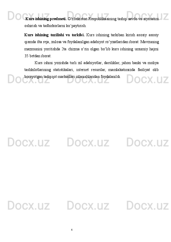 4 Kurs ishining predmeti.  O zbekiston Respublikasining tashqi savdo va siyosatiniʻ
oshirish va tadbirkorlarni ko paytirish. 
ʻ
Kurs   ishining   tuzilishi   va   tarkibi.   Kurs   ishining   tarkiban   kirish   asosiy   asosiy
qismda 6ta reja, xulosa va foydalanilgan adabiyot ro yxatlaridan iborat. Mavzuning	
ʻ
mazmunini   yoritishda   2ta   chizma   o‘rin   olgan   bo‘lib   kurs   ishining   umumiy   hajmi
35 betdan iborat.
Kurs  ishini  yozishda  turli  xil  adabiyotlar, darsliklar, jahon banki  va moliya
tashkilotlarining   statistikalari,   internet   resurslar,   mamlakatimizda   faoliyat   olib
borayotgan tadqiqot markazlari izlanishlaridan foydalanildi. 